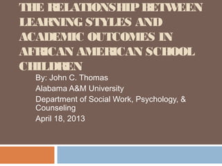 THE RELATIONSHIPBETWEEN
LEARNING STYLES AND
ACADEMIC OUTCOMES IN
AFRICAN AMERICAN SCHOOL
CHILDREN
By: John C. Thomas
Alabama A&M University
Department of Social Work, Psychology, &
Counseling
April 18, 2013
 