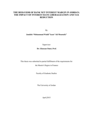 THE BEHAVIOR OF BANK NET INTEREST MARGIN IN JORDAN:
THE IMPACT OF INTEREST RATE LIBERALIZATION AND TAX
REDUCTION
By
Jamileh “Mohammad Walid” Izzat “Ali Moustafa”
Supervisor
Dr. Ghassan Omet, Prof.
This thesis was submitted in partial fulfillment of the requirements for
the Master's Degree in Finance
Faculty of Graduate Studies
The University of Jordan
April,2015
 