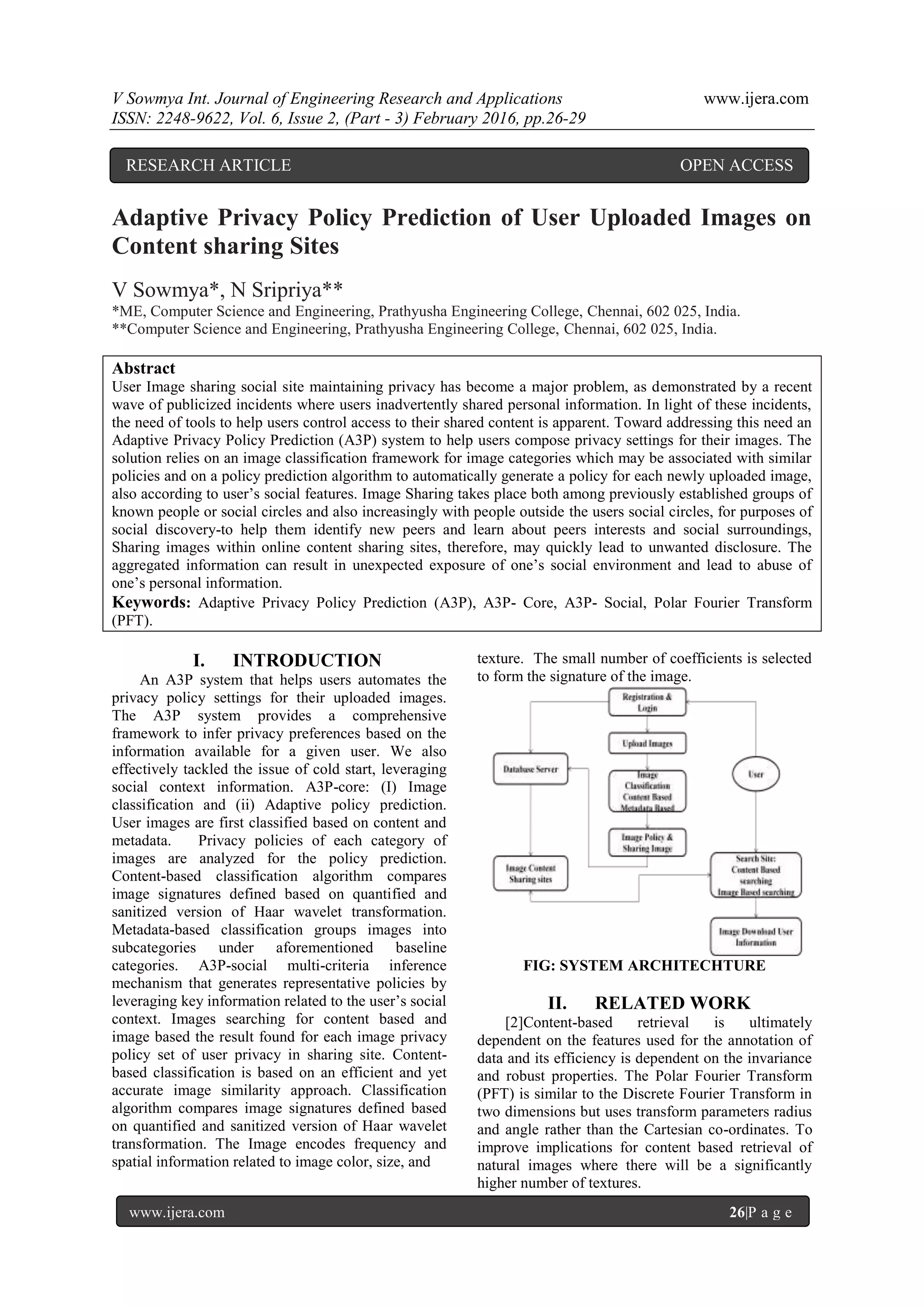 V Sowmya Int. Journal of Engineering Research and Applications www.ijera.com
ISSN: 2248-9622, Vol. 6, Issue 2, (Part - 3) February 2016, pp.26-29
www.ijera.com 26|P a g e
Adaptive Privacy Policy Prediction of User Uploaded Images on
Content sharing Sites
V Sowmya*, N Sripriya**
*ME, Computer Science and Engineering, Prathyusha Engineering College, Chennai, 602 025, India.
**Computer Science and Engineering, Prathyusha Engineering College, Chennai, 602 025, India.
Abstract
User Image sharing social site maintaining privacy has become a major problem, as demonstrated by a recent
wave of publicized incidents where users inadvertently shared personal information. In light of these incidents,
the need of tools to help users control access to their shared content is apparent. Toward addressing this need an
Adaptive Privacy Policy Prediction (A3P) system to help users compose privacy settings for their images. The
solution relies on an image classification framework for image categories which may be associated with similar
policies and on a policy prediction algorithm to automatically generate a policy for each newly uploaded image,
also according to user’s social features. Image Sharing takes place both among previously established groups of
known people or social circles and also increasingly with people outside the users social circles, for purposes of
social discovery-to help them identify new peers and learn about peers interests and social surroundings,
Sharing images within online content sharing sites, therefore, may quickly lead to unwanted disclosure. The
aggregated information can result in unexpected exposure of one’s social environment and lead to abuse of
one’s personal information.
Keywords: Adaptive Privacy Policy Prediction (A3P), A3P- Core, A3P- Social, Polar Fourier Transform
(PFT).
I. INTRODUCTION
An A3P system that helps users automates the
privacy policy settings for their uploaded images.
The A3P system provides a comprehensive
framework to infer privacy preferences based on the
information available for a given user. We also
effectively tackled the issue of cold start, leveraging
social context information. A3P-core: (I) Image
classification and (ii) Adaptive policy prediction.
User images are first classified based on content and
metadata. Privacy policies of each category of
images are analyzed for the policy prediction.
Content-based classification algorithm compares
image signatures defined based on quantified and
sanitized version of Haar wavelet transformation.
Metadata-based classification groups images into
subcategories under aforementioned baseline
categories. A3P-social multi-criteria inference
mechanism that generates representative policies by
leveraging key information related to the user’s social
context. Images searching for content based and
image based the result found for each image privacy
policy set of user privacy in sharing site. Content-
based classification is based on an efficient and yet
accurate image similarity approach. Classification
algorithm compares image signatures defined based
on quantified and sanitized version of Haar wavelet
transformation. The Image encodes frequency and
spatial information related to image color, size, and
texture. The small number of coefficients is selected
to form the signature of the image.
FIG: SYSTEM ARCHITECHTURE
II. RELATED WORK
[2]Content-based retrieval is ultimately
dependent on the features used for the annotation of
data and its efficiency is dependent on the invariance
and robust properties. The Polar Fourier Transform
(PFT) is similar to the Discrete Fourier Transform in
two dimensions but uses transform parameters radius
and angle rather than the Cartesian co-ordinates. To
improve implications for content based retrieval of
natural images where there will be a significantly
higher number of textures.
RESEARCH ARTICLE OPEN ACCESS
 