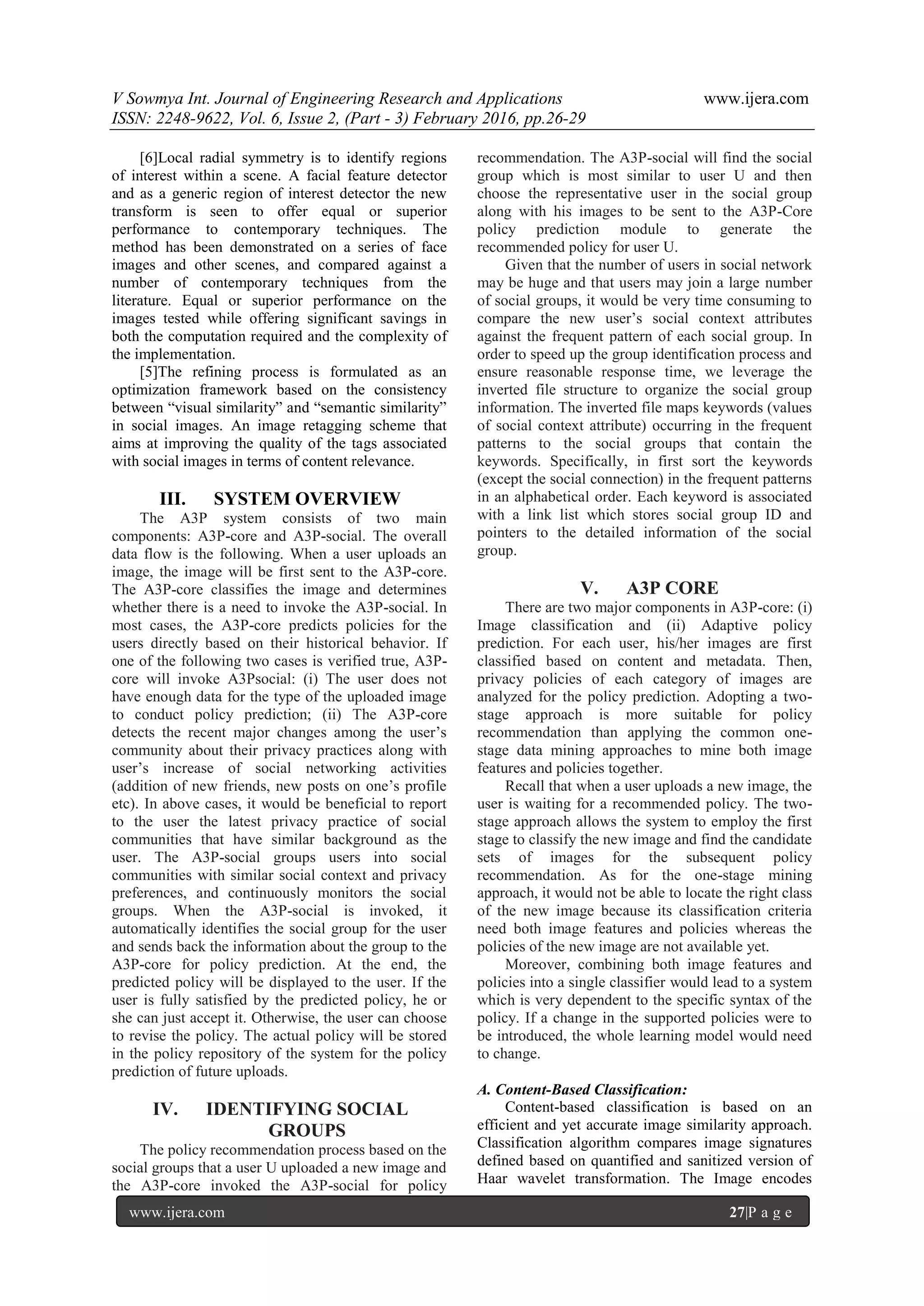 V Sowmya Int. Journal of Engineering Research and Applications www.ijera.com
ISSN: 2248-9622, Vol. 6, Issue 2, (Part - 3) February 2016, pp.26-29
www.ijera.com 27|P a g e
[6]Local radial symmetry is to identify regions
of interest within a scene. A facial feature detector
and as a generic region of interest detector the new
transform is seen to offer equal or superior
performance to contemporary techniques. The
method has been demonstrated on a series of face
images and other scenes, and compared against a
number of contemporary techniques from the
literature. Equal or superior performance on the
images tested while offering significant savings in
both the computation required and the complexity of
the implementation.
[5]The refining process is formulated as an
optimization framework based on the consistency
between “visual similarity” and “semantic similarity”
in social images. An image retagging scheme that
aims at improving the quality of the tags associated
with social images in terms of content relevance.
III. SYSTEM OVERVIEW
The A3P system consists of two main
components: A3P-core and A3P-social. The overall
data flow is the following. When a user uploads an
image, the image will be first sent to the A3P-core.
The A3P-core classifies the image and determines
whether there is a need to invoke the A3P-social. In
most cases, the A3P-core predicts policies for the
users directly based on their historical behavior. If
one of the following two cases is verified true, A3P-
core will invoke A3Psocial: (i) The user does not
have enough data for the type of the uploaded image
to conduct policy prediction; (ii) The A3P-core
detects the recent major changes among the user’s
community about their privacy practices along with
user’s increase of social networking activities
(addition of new friends, new posts on one’s profile
etc). In above cases, it would be beneficial to report
to the user the latest privacy practice of social
communities that have similar background as the
user. The A3P-social groups users into social
communities with similar social context and privacy
preferences, and continuously monitors the social
groups. When the A3P-social is invoked, it
automatically identifies the social group for the user
and sends back the information about the group to the
A3P-core for policy prediction. At the end, the
predicted policy will be displayed to the user. If the
user is fully satisfied by the predicted policy, he or
she can just accept it. Otherwise, the user can choose
to revise the policy. The actual policy will be stored
in the policy repository of the system for the policy
prediction of future uploads.
IV. IDENTIFYING SOCIAL
GROUPS
The policy recommendation process based on the
social groups that a user U uploaded a new image and
the A3P-core invoked the A3P-social for policy
recommendation. The A3P-social will find the social
group which is most similar to user U and then
choose the representative user in the social group
along with his images to be sent to the A3P-Core
policy prediction module to generate the
recommended policy for user U.
Given that the number of users in social network
may be huge and that users may join a large number
of social groups, it would be very time consuming to
compare the new user’s social context attributes
against the frequent pattern of each social group. In
order to speed up the group identification process and
ensure reasonable response time, we leverage the
inverted file structure to organize the social group
information. The inverted file maps keywords (values
of social context attribute) occurring in the frequent
patterns to the social groups that contain the
keywords. Specifically, in first sort the keywords
(except the social connection) in the frequent patterns
in an alphabetical order. Each keyword is associated
with a link list which stores social group ID and
pointers to the detailed information of the social
group.
V. A3P CORE
There are two major components in A3P-core: (i)
Image classification and (ii) Adaptive policy
prediction. For each user, his/her images are first
classified based on content and metadata. Then,
privacy policies of each category of images are
analyzed for the policy prediction. Adopting a two-
stage approach is more suitable for policy
recommendation than applying the common one-
stage data mining approaches to mine both image
features and policies together.
Recall that when a user uploads a new image, the
user is waiting for a recommended policy. The two-
stage approach allows the system to employ the first
stage to classify the new image and find the candidate
sets of images for the subsequent policy
recommendation. As for the one-stage mining
approach, it would not be able to locate the right class
of the new image because its classification criteria
need both image features and policies whereas the
policies of the new image are not available yet.
Moreover, combining both image features and
policies into a single classifier would lead to a system
which is very dependent to the specific syntax of the
policy. If a change in the supported policies were to
be introduced, the whole learning model would need
to change.
A. Content-Based Classification:
Content-based classification is based on an
efficient and yet accurate image similarity approach.
Classification algorithm compares image signatures
defined based on quantified and sanitized version of
Haar wavelet transformation. The Image encodes
 