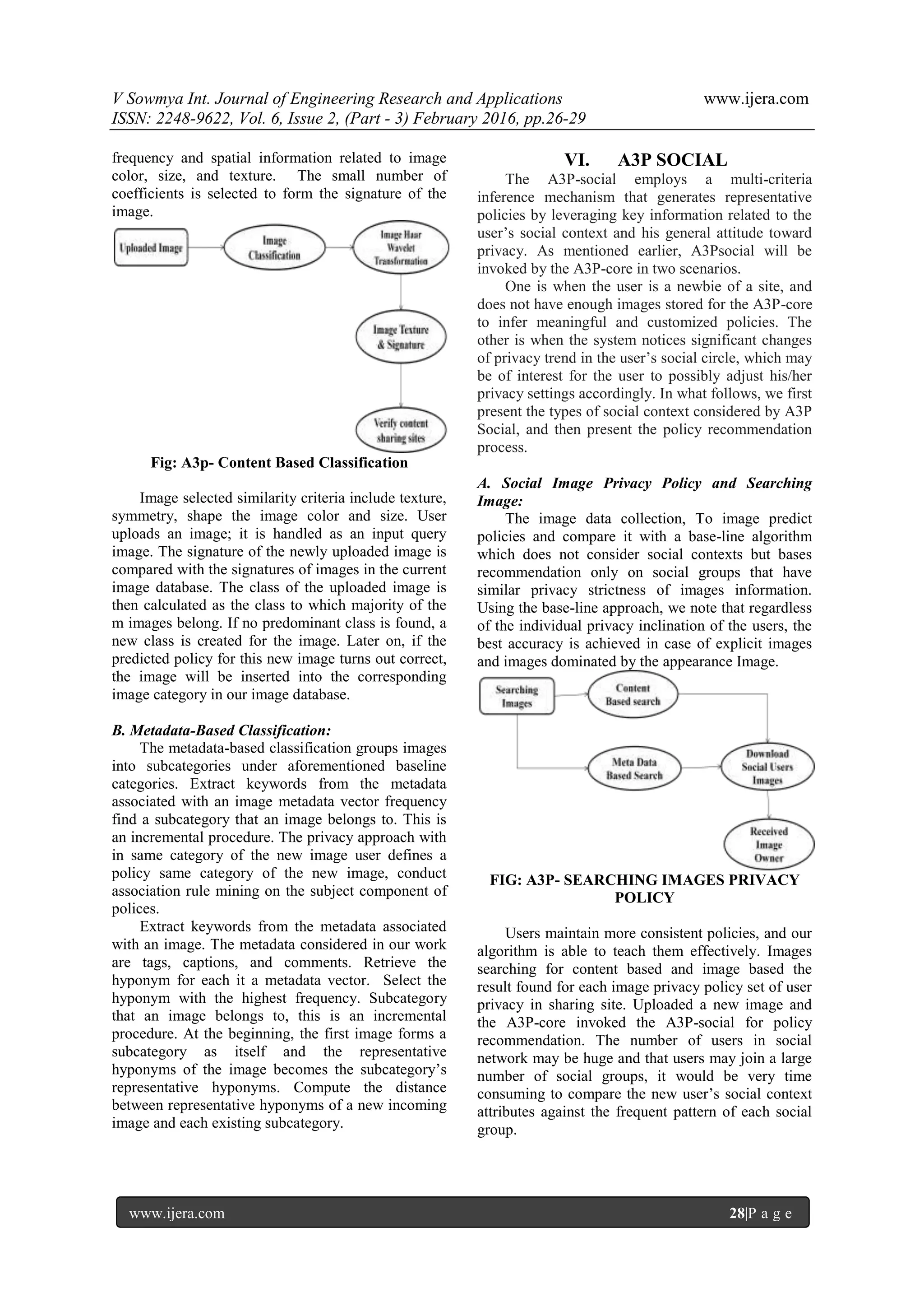 V Sowmya Int. Journal of Engineering Research and Applications www.ijera.com
ISSN: 2248-9622, Vol. 6, Issue 2, (Part - 3) February 2016, pp.26-29
www.ijera.com 28|P a g e
frequency and spatial information related to image
color, size, and texture. The small number of
coefficients is selected to form the signature of the
image.
Fig: A3p- Content Based Classification
Image selected similarity criteria include texture,
symmetry, shape the image color and size. User
uploads an image; it is handled as an input query
image. The signature of the newly uploaded image is
compared with the signatures of images in the current
image database. The class of the uploaded image is
then calculated as the class to which majority of the
m images belong. If no predominant class is found, a
new class is created for the image. Later on, if the
predicted policy for this new image turns out correct,
the image will be inserted into the corresponding
image category in our image database.
B. Metadata-Based Classification:
The metadata-based classification groups images
into subcategories under aforementioned baseline
categories. Extract keywords from the metadata
associated with an image metadata vector frequency
find a subcategory that an image belongs to. This is
an incremental procedure. The privacy approach with
in same category of the new image user defines a
policy same category of the new image, conduct
association rule mining on the subject component of
polices.
Extract keywords from the metadata associated
with an image. The metadata considered in our work
are tags, captions, and comments. Retrieve the
hyponym for each it a metadata vector. Select the
hyponym with the highest frequency. Subcategory
that an image belongs to, this is an incremental
procedure. At the beginning, the first image forms a
subcategory as itself and the representative
hyponyms of the image becomes the subcategory’s
representative hyponyms. Compute the distance
between representative hyponyms of a new incoming
image and each existing subcategory.
VI. A3P SOCIAL
The A3P-social employs a multi-criteria
inference mechanism that generates representative
policies by leveraging key information related to the
user’s social context and his general attitude toward
privacy. As mentioned earlier, A3Psocial will be
invoked by the A3P-core in two scenarios.
One is when the user is a newbie of a site, and
does not have enough images stored for the A3P-core
to infer meaningful and customized policies. The
other is when the system notices significant changes
of privacy trend in the user’s social circle, which may
be of interest for the user to possibly adjust his/her
privacy settings accordingly. In what follows, we first
present the types of social context considered by A3P
Social, and then present the policy recommendation
process.
A. Social Image Privacy Policy and Searching
Image:
The image data collection, To image predict
policies and compare it with a base-line algorithm
which does not consider social contexts but bases
recommendation only on social groups that have
similar privacy strictness of images information.
Using the base-line approach, we note that regardless
of the individual privacy inclination of the users, the
best accuracy is achieved in case of explicit images
and images dominated by the appearance Image.
FIG: A3P- SEARCHING IMAGES PRIVACY
POLICY
Users maintain more consistent policies, and our
algorithm is able to teach them effectively. Images
searching for content based and image based the
result found for each image privacy policy set of user
privacy in sharing site. Uploaded a new image and
the A3P-core invoked the A3P-social for policy
recommendation. The number of users in social
network may be huge and that users may join a large
number of social groups, it would be very time
consuming to compare the new user’s social context
attributes against the frequent pattern of each social
group.
 