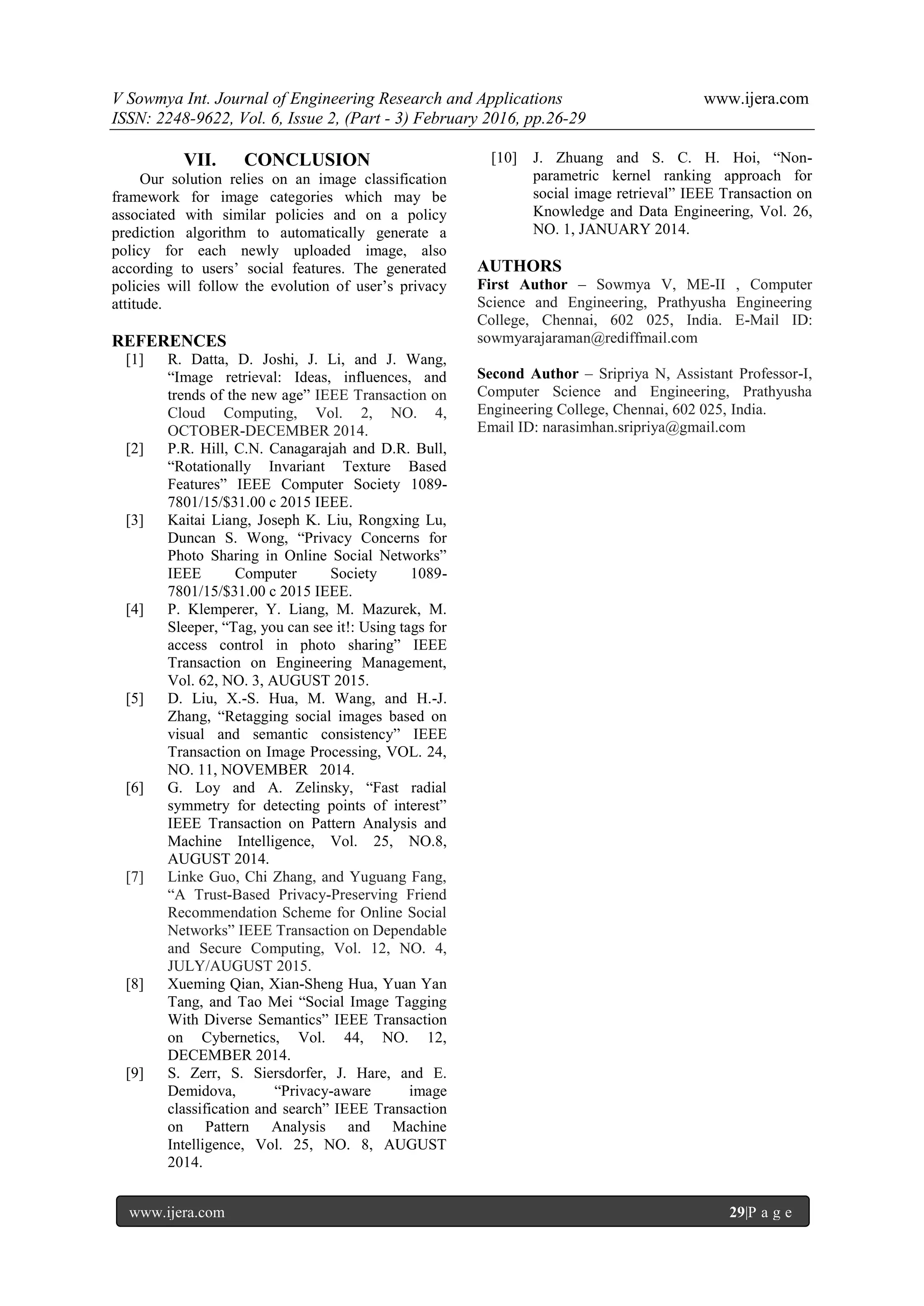 V Sowmya Int. Journal of Engineering Research and Applications www.ijera.com
ISSN: 2248-9622, Vol. 6, Issue 2, (Part - 3) February 2016, pp.26-29
www.ijera.com 29|P a g e
VII. CONCLUSION
Our solution relies on an image classification
framework for image categories which may be
associated with similar policies and on a policy
prediction algorithm to automatically generate a
policy for each newly uploaded image, also
according to users’ social features. The generated
policies will follow the evolution of user’s privacy
attitude.
REFERENCES
[1] R. Datta, D. Joshi, J. Li, and J. Wang,
“Image retrieval: Ideas, influences, and
trends of the new age” IEEE Transaction on
Cloud Computing, Vol. 2, NO. 4,
OCTOBER-DECEMBER 2014.
[2] P.R. Hill, C.N. Canagarajah and D.R. Bull,
“Rotationally Invariant Texture Based
Features” IEEE Computer Society 1089-
7801/15/$31.00 c 2015 IEEE.
[3] Kaitai Liang, Joseph K. Liu, Rongxing Lu,
Duncan S. Wong, “Privacy Concerns for
Photo Sharing in Online Social Networks”
IEEE Computer Society 1089-
7801/15/$31.00 c 2015 IEEE.
[4] P. Klemperer, Y. Liang, M. Mazurek, M.
Sleeper, “Tag, you can see it!: Using tags for
access control in photo sharing” IEEE
Transaction on Engineering Management,
Vol. 62, NO. 3, AUGUST 2015.
[5] D. Liu, X.-S. Hua, M. Wang, and H.-J.
Zhang, “Retagging social images based on
visual and semantic consistency” IEEE
Transaction on Image Processing, VOL. 24,
NO. 11, NOVEMBER 2014.
[6] G. Loy and A. Zelinsky, “Fast radial
symmetry for detecting points of interest”
IEEE Transaction on Pattern Analysis and
Machine Intelligence, Vol. 25, NO.8,
AUGUST 2014.
[7] Linke Guo, Chi Zhang, and Yuguang Fang,
“A Trust-Based Privacy-Preserving Friend
Recommendation Scheme for Online Social
Networks” IEEE Transaction on Dependable
and Secure Computing, Vol. 12, NO. 4,
JULY/AUGUST 2015.
[8] Xueming Qian, Xian-Sheng Hua, Yuan Yan
Tang, and Tao Mei “Social Image Tagging
With Diverse Semantics” IEEE Transaction
on Cybernetics, Vol. 44, NO. 12,
DECEMBER 2014.
[9] S. Zerr, S. Siersdorfer, J. Hare, and E.
Demidova, “Privacy-aware image
classification and search” IEEE Transaction
on Pattern Analysis and Machine
Intelligence, Vol. 25, NO. 8, AUGUST
2014.
[10] J. Zhuang and S. C. H. Hoi, “Non-
parametric kernel ranking approach for
social image retrieval” IEEE Transaction on
Knowledge and Data Engineering, Vol. 26,
NO. 1, JANUARY 2014.
AUTHORS
First Author – Sowmya V, ME-II , Computer
Science and Engineering, Prathyusha Engineering
College, Chennai, 602 025, India. E-Mail ID:
sowmyarajaraman@rediffmail.com
Second Author – Sripriya N, Assistant Professor-I,
Computer Science and Engineering, Prathyusha
Engineering College, Chennai, 602 025, India.
Email ID: narasimhan.sripriya@gmail.com
 