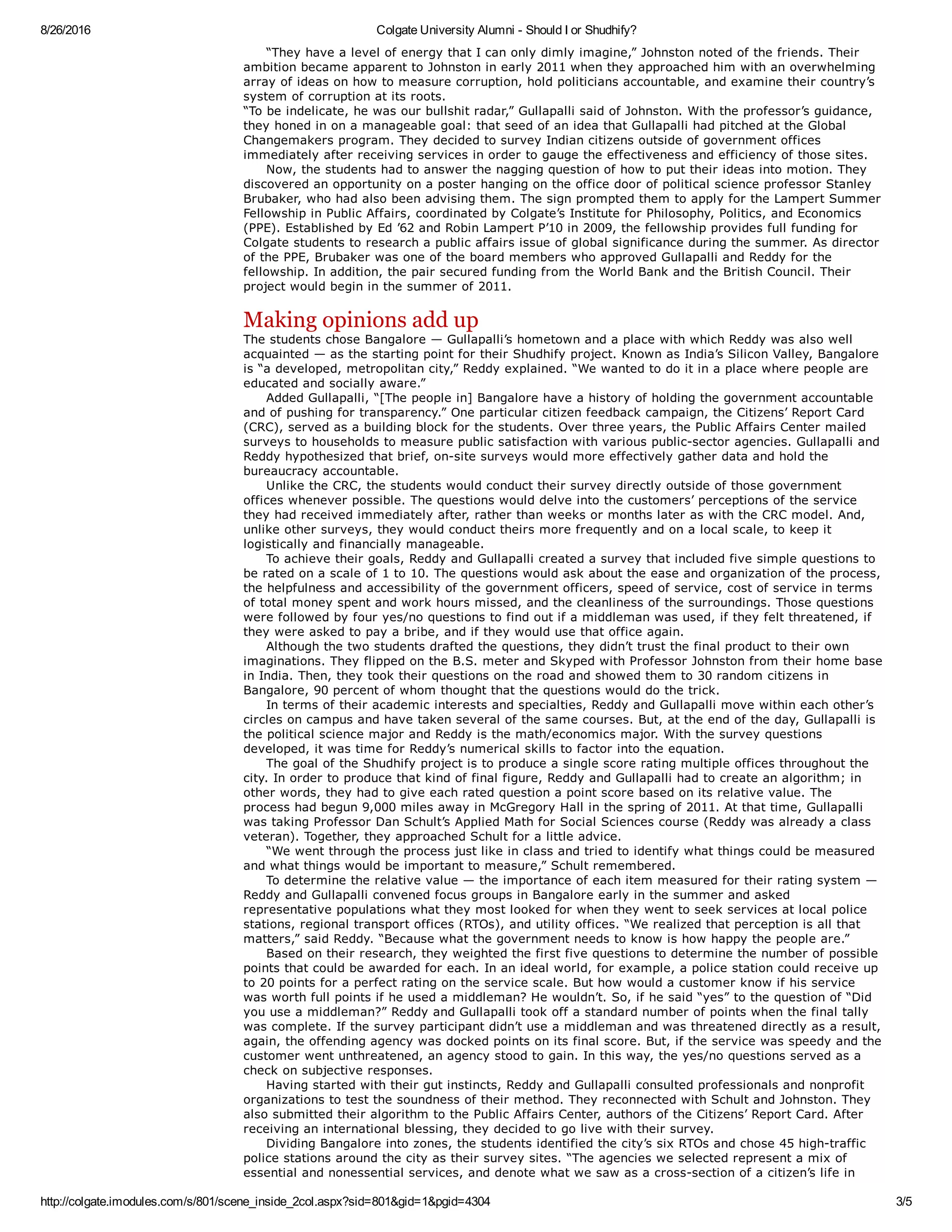 8/26/2016 Colgate University Alumni ­ Should I or Shudhify?
http://colgate.imodules.com/s/801/scene_inside_2col.aspx?sid=801&gid=1&pgid=4304 3/5
     “They have a level of energy that I can only dimly imagine,” Johnston noted of the friends. Their
ambition became apparent to Johnston in early 2011 when they approached him with an overwhelming
array of ideas on how to measure corruption, hold politicians accountable, and examine their country’s
system of corruption at its roots.
“To be indelicate, he was our bullshit radar,” Gullapalli said of Johnston. With the professor’s guidance,
they honed in on a manageable goal: that seed of an idea that Gullapalli had pitched at the Global
Changemakers program. They decided to survey Indian citizens outside of government offices
immediately after receiving services in order to gauge the effectiveness and efficiency of those sites. 
     Now, the students had to answer the nagging question of how to put their ideas into motion. They
discovered an opportunity on a poster hanging on the office door of political science professor Stanley
Brubaker, who had also been advising them. The sign prompted them to apply for the Lampert Summer
Fellowship in Public Affairs, coordinated by Colgate’s Institute for Philosophy, Politics, and Economics
(PPE). Established by Ed ’62 and Robin Lampert P’10 in 2009, the fellowship provides full funding for
Colgate students to research a public affairs issue of global significance during the summer. As director
of the PPE, Brubaker was one of the board members who approved Gullapalli and Reddy for the
fellowship. In addition, the pair secured funding from the World Bank and the British Council. Their
project would begin in the summer of 2011. 
Making opinions add up
The students chose Bangalore — Gullapalli’s hometown and a place with which Reddy was also well
acquainted — as the starting point for their Shudhify project. Known as India’s Silicon Valley, Bangalore
is “a developed, metropolitan city,” Reddy explained. “We wanted to do it in a place where people are
educated and socially aware.” 
     Added Gullapalli, “[The people in] Bangalore have a history of holding the government accountable
and of pushing for transparency.” One particular citizen feedback campaign, the Citizens’ Report Card
(CRC), served as a building block for the students. Over three years, the Public Affairs Center mailed
surveys to households to measure public satisfaction with various public­sector agencies. Gullapalli and
Reddy hypothesized that brief, on­site surveys would more effectively gather data and hold the
bureaucracy accountable. 
     Unlike the CRC, the students would conduct their survey directly outside of those government
offices whenever possible. The questions would delve into the customers’ perceptions of the service
they had received immediately after, rather than weeks or months later as with the CRC model. And,
unlike other surveys, they would conduct theirs more frequently and on a local scale, to keep it
logistically and financially manageable. 
     To achieve their goals, Reddy and Gullapalli created a survey that included five simple questions to
be rated on a scale of 1 to 10. The questions would ask about the ease and organization of the process,
the helpfulness and accessibility of the government officers, speed of service, cost of service in terms
of total money spent and work hours missed, and the cleanliness of the surroundings. Those questions
were followed by four yes/no questions to find out if a middleman was used, if they felt threatened, if
they were asked to pay a bribe, and if they would use that office again. 
     Although the two students drafted the questions, they didn’t trust the final product to their own
imaginations. They flipped on the B.S. meter and Skyped with Professor Johnston from their home base
in India. Then, they took their questions on the road and showed them to 30 random citizens in
Bangalore, 90 percent of whom thought that the questions would do the trick. 
     In terms of their academic interests and specialties, Reddy and Gullapalli move within each other’s
circles on campus and have taken several of the same courses. But, at the end of the day, Gullapalli is
the political science major and Reddy is the math/economics major. With the survey questions
developed, it was time for Reddy’s numerical skills to factor into the equation. 
     The goal of the Shudhify project is to produce a single score rating multiple offices throughout the
city. In order to produce that kind of final figure, Reddy and Gullapalli had to create an algorithm; in
other words, they had to give each rated question a point score based on its relative value. The
process had begun 9,000 miles away in McGregory Hall in the spring of 2011. At that time, Gullapalli
was taking Professor Dan Schult’s Applied Math for Social Sciences course (Reddy was already a class
veteran). Together, they approached Schult for a little advice. 
     “We went through the process just like in class and tried to identify what things could be measured
and what things would be important to measure,” Schult remembered.
     To determine the relative value — the importance of each item measured for their rating system —
Reddy and Gullapalli convened focus groups in Bangalore early in the summer and asked
representative populations what they most looked for when they went to seek services at local police
stations, regional transport offices (RTOs), and utility offices. “We realized that perception is all that
matters,” said Reddy. “Because what the government needs to know is how happy the people are.” 
     Based on their research, they weighted the first five questions to determine the number of possible
points that could be awarded for each. In an ideal world, for example, a police station could receive up
to 20 points for a perfect rating on the service scale. But how would a customer know if his service
was worth full points if he used a middleman? He wouldn’t. So, if he said “yes” to the question of “Did
you use a middleman?” Reddy and Gullapalli took off a standard number of points when the final tally
was complete. If the survey participant didn’t use a middleman and was threatened directly as a result,
again, the offending agency was docked points on its final score. But, if the service was speedy and the
customer went unthreatened, an agency stood to gain. In this way, the yes/no questions served as a
check on subjective responses.
     Having started with their gut instincts, Reddy and Gullapalli consulted professionals and nonprofit
organizations to test the soundness of their method. They reconnected with Schult and Johnston. They
also submitted their algorithm to the Public Affairs Center, authors of the Citizens’ Report Card. After
receiving an international blessing, they decided to go live with their survey.
     Dividing Bangalore into zones, the students identified the city’s six RTOs and chose 45 high­traffic
police stations around the city as their survey sites. “The agencies we selected represent a mix of
essential and nonessential services, and denote what we saw as a cross­section of a citizen’s life in
 