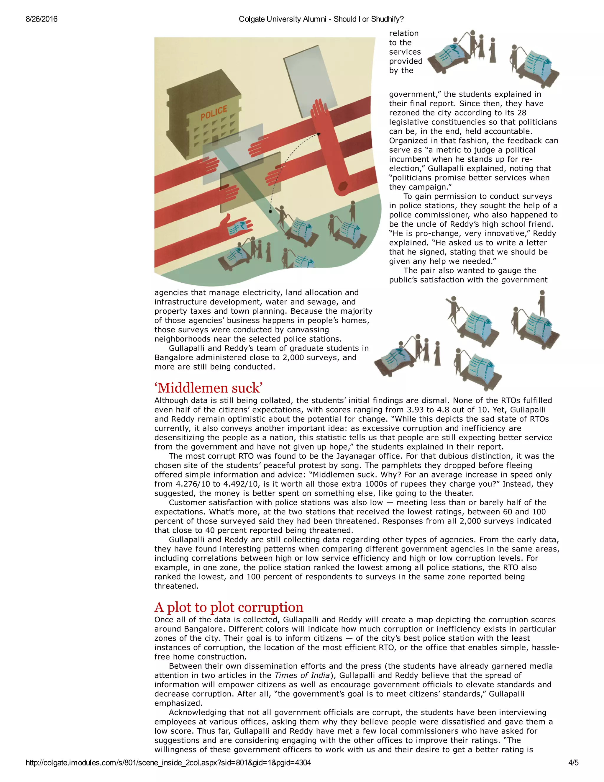 8/26/2016 Colgate University Alumni ­ Should I or Shudhify?
http://colgate.imodules.com/s/801/scene_inside_2col.aspx?sid=801&gid=1&pgid=4304 4/5
relation
to the
services
provided
by the
government,” the students explained in
their final report. Since then, they have
rezoned the city according to its 28
legislative constituencies so that politicians
can be, in the end, held accountable.
Organized in that fashion, the feedback can
serve as “a metric to judge a political
incumbent when he stands up for re­
election,” Gullapalli explained, noting that
“politicians promise better services when
they campaign.”
     To gain permission to conduct surveys
in police stations, they sought the help of a
police commissioner, who also happened to
be the uncle of Reddy’s high school friend.
“He is pro­change, very innovative,” Reddy
explained. “He asked us to write a letter
that he signed, stating that we should be
given any help we needed.” 
     The pair also wanted to gauge the
public’s satisfaction with the government
agencies that manage electricity, land allocation and
infrastructure development, water and sewage, and
property taxes and town planning. Because the majority
of those agencies’ business happens in people’s homes,
those surveys were conducted by canvassing
neighborhoods near the selected police stations. 
     Gullapalli and Reddy’s team of graduate students in
Bangalore administered close to 2,000 surveys, and
more are still being conducted. 
‘Middlemen suck’
Although data is still being collated, the students’ initial findings are dismal. None of the RTOs fulfilled
even half of the citizens’ expectations, with scores ranging from 3.93 to 4.8 out of 10. Yet, Gullapalli
and Reddy remain optimistic about the potential for change. “While this depicts the sad state of RTOs
currently, it also conveys another important idea: as excessive corruption and inefficiency are
desensitizing the people as a nation, this statistic tells us that people are still expecting better service
from the government and have not given up hope,” the students explained in their report. 
     The most corrupt RTO was found to be the Jayanagar office. For that dubious distinction, it was the
chosen site of the students’ peaceful protest by song. The pamphlets they dropped before fleeing
offered simple information and advice: “Middlemen suck. Why? For an average increase in speed only
from 4.276/10 to 4.492/10, is it worth all those extra 1000s of rupees they charge you?” Instead, they
suggested, the money is better spent on something else, like going to the theater. 
     Customer satisfaction with police stations was also low — meeting less than or barely half of the
expectations. What’s more, at the two stations that received the lowest ratings, between 60 and 100
percent of those surveyed said they had been threatened. Responses from all 2,000 surveys indicated
that close to 40 percent reported being threatened. 
     Gullapalli and Reddy are still collecting data regarding other types of agencies. From the early data,
they have found interesting patterns when comparing different government agencies in the same areas,
including correlations between high or low service efficiency and high or low corruption levels. For
example, in one zone, the police station ranked the lowest among all police stations, the RTO also
ranked the lowest, and 100 percent of respondents to surveys in the same zone reported being
threatened. 
A plot to plot corruption
Once all of the data is collected, Gullapalli and Reddy will create a map depicting the corruption scores
around Bangalore. Different colors will indicate how much corruption or inefficiency exists in particular
zones of the city. Their goal is to inform citizens — of the city’s best police station with the least
instances of corruption, the location of the most efficient RTO, or the office that enables simple, hassle­
free home construction. 
     Between their own dissemination efforts and the press (the students have already garnered media
attention in two articles in the Times of India), Gullapalli and Reddy believe that the spread of
information will empower citizens as well as encourage government officials to elevate standards and
decrease corruption. After all, “the government’s goal is to meet citizens’ standards,” Gullapalli
emphasized. 
     Acknowledging that not all government officials are corrupt, the students have been interviewing
employees at various offices, asking them why they believe people were dissatisfied and gave them a
low score. Thus far, Gullapalli and Reddy have met a few local commissioners who have asked for
suggestions and are considering engaging with the other offices to improve their ratings. “The
willingness of these government officers to work with us and their desire to get a better rating is
 