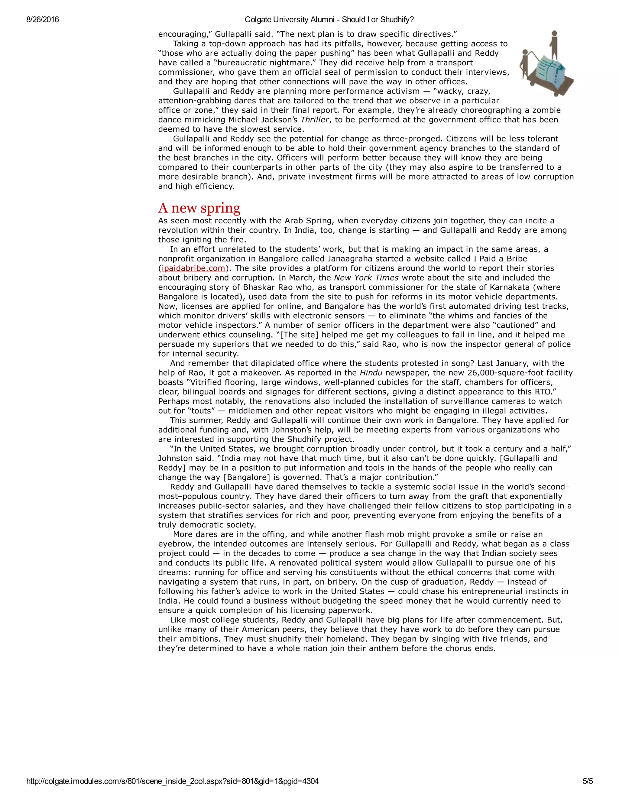 8/26/2016 Colgate University Alumni ­ Should I or Shudhify?
http://colgate.imodules.com/s/801/scene_inside_2col.aspx?sid=801&gid=1&pgid=4304 5/5
encouraging,” Gullapalli said. “The next plan is to draw specific directives.” 
     Taking a top­down approach has had its pitfalls, however, because getting access to
“those who are actually doing the paper pushing” has been what Gullapalli and Reddy
have called a “bureaucratic nightmare.” They did receive help from a transport
commissioner, who gave them an official seal of permission to conduct their interviews,
and they are hoping that other connections will pave the way in other offices. 
     Gullapalli and Reddy are planning more performance activism — “wacky, crazy,
attention­grabbing dares that are tailored to the trend that we observe in a particular
office or zone,” they said in their final report. For example, they’re already choreographing a zombie
dance mimicking Michael Jackson’s Thriller, to be performed at the government office that has been
deemed to have the slowest service. 
     Gullapalli and Reddy see the potential for change as three­pronged. Citizens will be less tolerant
and will be informed enough to be able to hold their government agency branches to the standard of
the best branches in the city. Officers will perform better because they will know they are being
compared to their counterparts in other parts of the city (they may also aspire to be transferred to a
more desirable branch). And, private investment firms will be more attracted to areas of low corruption
and high efficiency. 
A new spring
As seen most recently with the Arab Spring, when everyday citizens join together, they can incite a
revolution within their country. In India, too, change is starting — and Gullapalli and Reddy are among
those igniting the fire.
    In an effort unrelated to the students’ work, but that is making an impact in the same areas, a
nonprofit organization in Bangalore called Janaagraha started a website called I Paid a Bribe
(ipaidabribe.com). The site provides a platform for citizens around the world to report their stories
about bribery and corruption. In March, the New York Times wrote about the site and included the
encouraging story of Bhaskar Rao who, as transport commissioner for the state of Karnakata (where
Bangalore is located), used data from the site to push for reforms in its motor vehicle departments.
Now, licenses are applied for online, and Bangalore has the world’s first automated driving test tracks,
which monitor drivers’ skills with electronic sensors — to eliminate “the whims and fancies of the
motor vehicle inspectors.” A number of senior officers in the department were also “cautioned” and
underwent ethics counseling. “[The site] helped me get my colleagues to fall in line, and it helped me
persuade my superiors that we needed to do this,” said Rao, who is now the inspector general of police
for internal security.
    And remember that dilapidated office where the students protested in song? Last January, with the
help of Rao, it got a makeover. As reported in the Hindu newspaper, the new 26,000­square­foot facility
boasts “Vitrified flooring, large windows, well­planned cubicles for the staff, chambers for officers,
clear, bilingual boards and signages for different sections, giving a distinct appearance to this RTO.”
Perhaps most notably, the renovations also included the installation of surveillance cameras to watch
out for “touts” — middlemen and other repeat visitors who might be engaging in illegal activities.
    This summer, Reddy and Gullapalli will continue their own work in Bangalore. They have applied for
additional funding and, with Johnston’s help, will be meeting experts from various organizations who
are interested in supporting the Shudhify project. 
    “In the United States, we brought corruption broadly under control, but it took a century and a half,”
Johnston said. “India may not have that much time, but it also can’t be done quickly. [Gullapalli and
Reddy] may be in a position to put information and tools in the hands of the people who really can
change the way [Bangalore] is governed. That’s a major contribution.”
    Reddy and Gullapalli have dared themselves to tackle a systemic social issue in the world’s second–
most–populous country. They have dared their officers to turn away from the graft that exponentially
increases public­sector salaries, and they have challenged their fellow citizens to stop participating in a
system that stratifies services for rich and poor, preventing everyone from enjoying the benefits of a
truly democratic society.
     More dares are in the offing, and while another flash mob might provoke a smile or raise an
eyebrow, the intended outcomes are intensely serious. For Gullapalli and Reddy, what began as a class
project could — in the decades to come — produce a sea change in the way that Indian society sees
and conducts its public life. A renovated political system would allow Gullapalli to pursue one of his
dreams: running for office and serving his constituents without the ethical concerns that come with
navigating a system that runs, in part, on bribery. On the cusp of graduation, Reddy — instead of
following his father’s advice to work in the United States — could chase his entrepreneurial instincts in
India. He could found a business without budgeting the speed money that he would currently need to
ensure a quick completion of his licensing paperwork.
    Like most college students, Reddy and Gullapalli have big plans for life after commencement. But,
unlike many of their American peers, they believe that they have work to do before they can pursue
their ambitions. They must shudhify their homeland. They began by singing with five friends, and
they’re determined to have a whole nation join their anthem before the chorus ends.
 