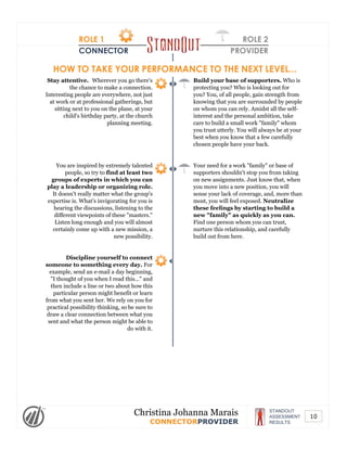 ROLE 1
CONNECTOR
ROLE 2
PROVIDER
HOW TO TAKE YOUR PERFORMANCE TO THE NEXT LEVEL...
Stay attentive. Wherever you go there's
the chance to make a connection.
Interesting people are everywhere, not just
at work or at professional gatherings, but
sitting next to you on the plane, at your
child's birthday party, at the church
planning meeting.
Build your base of supporters. Who is
protecting you? Who is looking out for
you? You, of all people, gain strength from
knowing that you are surrounded by people
on whom you can rely. Amidst all the self-
interest and the personal ambition, take
care to build a small work "family" whom
you trust utterly. You will always be at your
best when you know that a few carefully
chosen people have your back.
You are inspired by extremely talented
people, so try to find at least two
groups of experts in which you can
play a leadership or organizing role.
It doesn't really matter what the group's
expertise is. What's invigorating for you is
hearing the discussions, listening to the
different viewpoints of these "masters."
Listen long enough and you will almost
certainly come up with a new mission, a
new possibility.
Your need for a work "family" or base of
supporters shouldn't stop you from taking
on new assignments. Just know that, when
you move into a new position, you will
sense your lack of coverage, and, more than
most, you will feel exposed. Neutralize
these feelings by starting to build a
new "family" as quickly as you can.
Find one person whom you can trust,
nurture this relationship, and carefully
build out from here.
Discipline yourself to connect
someone to something every day. For
example, send an e-mail a day beginning,
"I thought of you when I read this..." and
then include a line or two about how this
particular person might benefit or learn
from what you sent her. We rely on you for
practical possibility thinking, so be sure to
draw a clear connection between what you
sent and what the person might be able to
do with it.
STANDOUT
ASSESSMENT
RESULTS
Christina Johanna Marais
CONNECTORPROVIDER
10
 