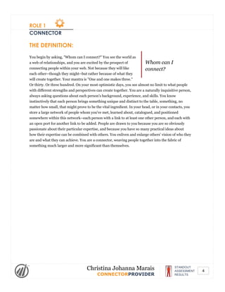 ROLE 1
CONNECTOR
Whom can I
connect?
THE DEFINITION:
You begin by asking, "Whom can I connect?" You see the world as
a web of relationships, and you are excited by the prospect of
connecting people within your web. Not because they will like
each other--though they might--but rather because of what they
will create together. Your mantra is "One and one makes three."
Or thirty. Or three hundred. On your most optimistic days, you see almost no limit to what people
with different strengths and perspectives can create together. You are a naturally inquisitive person,
always asking questions about each person's background, experience, and skills. You know
instinctively that each person brings something unique and distinct to the table, something, no
matter how small, that might prove to be the vital ingredient. In your head, or in your contacts, you
store a large network of people whom you've met, learned about, catalogued, and positioned
somewhere within this network--each person with a link to at least one other person, and each with
an open port for another link to be added. People are drawn to you because you are so obviously
passionate about their particular expertise, and because you have so many practical ideas about
how their expertise can be combined with others. You enliven and enlarge others' vision of who they
are and what they can achieve. You are a connector, weaving people together into the fabric of
something much larger and more significant than themselves.
STANDOUT
ASSESSMENT
RESULTS
Christina Johanna Marais
CONNECTORPROVIDER
4
 