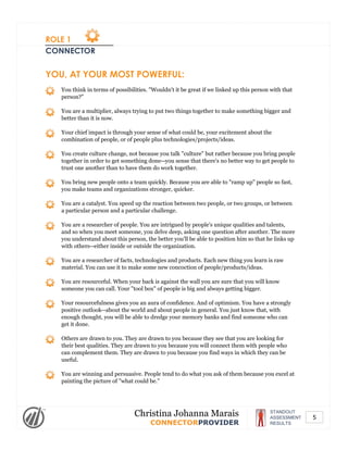 ROLE 1
CONNECTOR
YOU, AT YOUR MOST POWERFUL:
You think in terms of possibilities. "Wouldn't it be great if we linked up this person with that
person?"
You are a multiplier, always trying to put two things together to make something bigger and
better than it is now.
Your chief impact is through your sense of what could be, your excitement about the
combination of people, or of people plus technologies/projects/ideas.
You create culture change, not because you talk "culture" but rather because you bring people
together in order to get something done--you sense that there's no better way to get people to
trust one another than to have them do work together.
You bring new people onto a team quickly. Because you are able to "ramp up" people so fast,
you make teams and organizations stronger, quicker.
You are a catalyst. You speed up the reaction between two people, or two groups, or between
a particular person and a particular challenge.
You are a researcher of people. You are intrigued by people's unique qualities and talents,
and so when you meet someone, you delve deep, asking one question after another. The more
you understand about this person, the better you'll be able to position him so that he links up
with others--either inside or outside the organization.
You are a researcher of facts, technologies and products. Each new thing you learn is raw
material. You can use it to make some new concoction of people/products/ideas.
You are resourceful. When your back is against the wall you are sure that you will know
someone you can call. Your "tool box" of people is big and always getting bigger.
Your resourcefulness gives you an aura of confidence. And of optimism. You have a strongly
positive outlook--about the world and about people in general. You just know that, with
enough thought, you will be able to dredge your memory banks and find someone who can
get it done.
Others are drawn to you. They are drawn to you because they see that you are looking for
their best qualities. They are drawn to you because you will connect them with people who
can complement them. They are drawn to you because you find ways in which they can be
useful.
You are winning and persuasive. People tend to do what you ask of them because you excel at
painting the picture of "what could be."
STANDOUT
ASSESSMENT
RESULTS
Christina Johanna Marais
CONNECTORPROVIDER
5
 