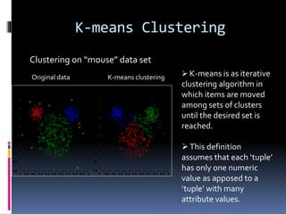 K-means Clustering
Original data K-means clustering
Clustering on “mouse” data set
 K-means is as iterative
clustering algorithm in
which items are moved
among sets of clusters
until the desired set is
reached.
This definition
assumes that each ‘tuple’
has only one numeric
value as apposed to a
‘tuple’ with many
attribute values.
 