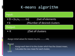 K-means algorithm
Input:
• D = {t1,t2,……..tn} //set of elements
• k //Number of desired clusters
Output:
• K //Set of clusters
Assign initial values for means m1,m2………..mk;
Repeat
Assign each item ti to the cluster which has the closest mean;
Calculate the new mean for each cluster;
Until
 
