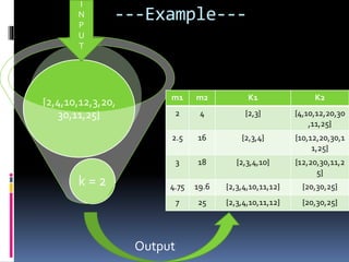 ---Example---
k = 2
{2,4,10,12,3,20,
30,11,25}
I
N
P
U
T
Output
m1 m2 K1 K2
2 4 {2,3} {4,10,12,20,30
,11,25}
2.5 16 {2,3,4} {10,12,20,30,1
1,25}
3 18 {2,3,4,10} {12,20,30,11,2
5}
4.75 19.6 {2,3,4,10,11,12} {20,30,25}
7 25 {2,3,4,10,11,12} {20,30,25}
 