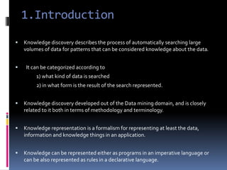 1.Introduction
 Knowledge discovery describes the process of automatically searching large
volumes of data for patterns that can be considered knowledge about the data.
 It can be categorized according to
1) what kind of data is searched
2) in what form is the result of the search represented.
 Knowledge discovery developed out of the Data mining domain, and is closely
related to it both in terms of methodology and terminology.
 Knowledge representation is a formalism for representing at least the data,
information and knowledge things in an application.
 Knowledge can be represented either as programs in an imperative language or
can be also represented as rules in a declarative language.
 