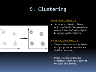 5. Clustering
WHAT IS A CLUSTER….?
 A cluster is collection of objects
which are “similar” between them
and are “dissimilar” to the objects
belonging to other clusters.
WHAT IS CLUSTERING….?
 The process of organizing objects
into groups whose members are
similar in some way.
 Distance-based clustering &
Conceptual clustering are some of
the types of clustering…
 