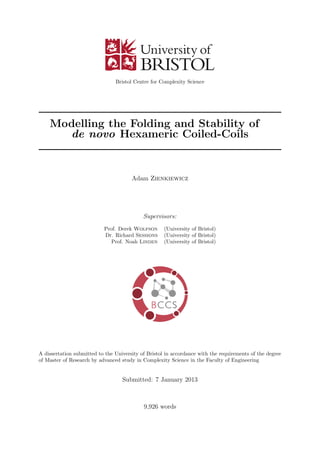 Bristol Centre for Complexity Science
Modelling the Folding and Stability of
de novo Hexameric Coiled-Coils
Adam Zienkiewicz
Supervisors:
Prof. Derek Wolfson (University of Bristol)
Dr. Richard Sessions (University of Bristol)
Prof. Noah Linden (University of Bristol)
A dissertation submitted to the University of Bristol in accordance with the requirements of the degree
of Master of Research by advanced study in Complexity Science in the Faculty of Engineering
Submitted: 7 January 2013
9,926 words
 