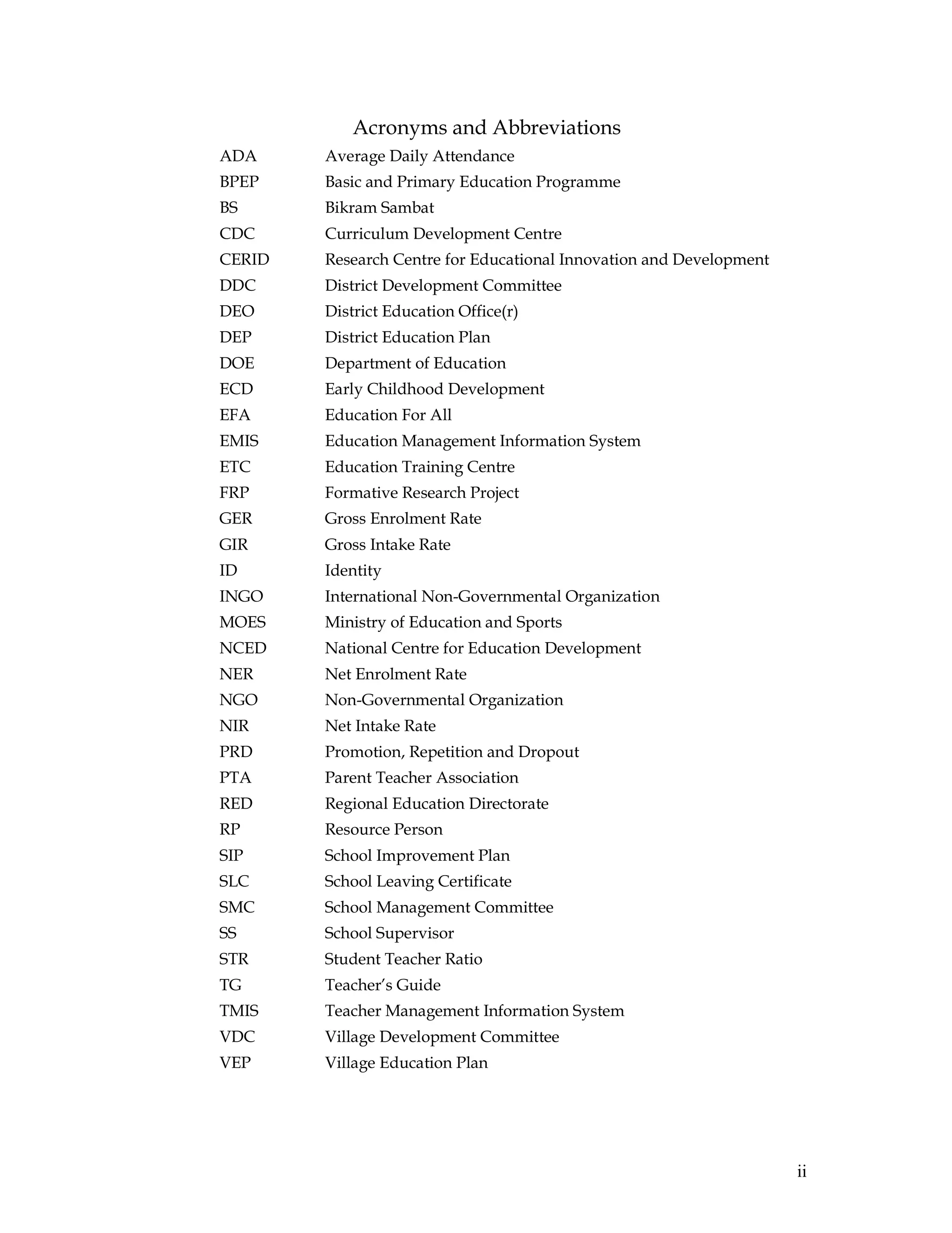 ii
Acronyms and Abbreviations
ADA Average Daily Attendance
BPEP Basic and Primary Education Programme
BS Bikram Sambat
CDC Curriculum Development Centre
CERID Research Centre for Educational Innovation and Development
DDC District Development Committee
DEO District Education Office(r)
DEP District Education Plan
DOE Department of Education
ECD Early Childhood Development
EFA Education For All
EMIS Education Management Information System
ETC Education Training Centre
FRP Formative Research Project
GER Gross Enrolment Rate
GIR Gross Intake Rate
ID Identity
INGO International Non-Governmental Organization
MOES Ministry of Education and Sports
NCED National Centre for Education Development
NER Net Enrolment Rate
NGO Non-Governmental Organization
NIR Net Intake Rate
PRD Promotion, Repetition and Dropout
PTA Parent Teacher Association
RED Regional Education Directorate
RP Resource Person
SIP School Improvement Plan
SLC School Leaving Certificate
SMC School Management Committee
SS School Supervisor
STR Student Teacher Ratio
TG Teacher’s Guide
TMIS Teacher Management Information System
VDC Village Development Committee
VEP Village Education Plan
 
