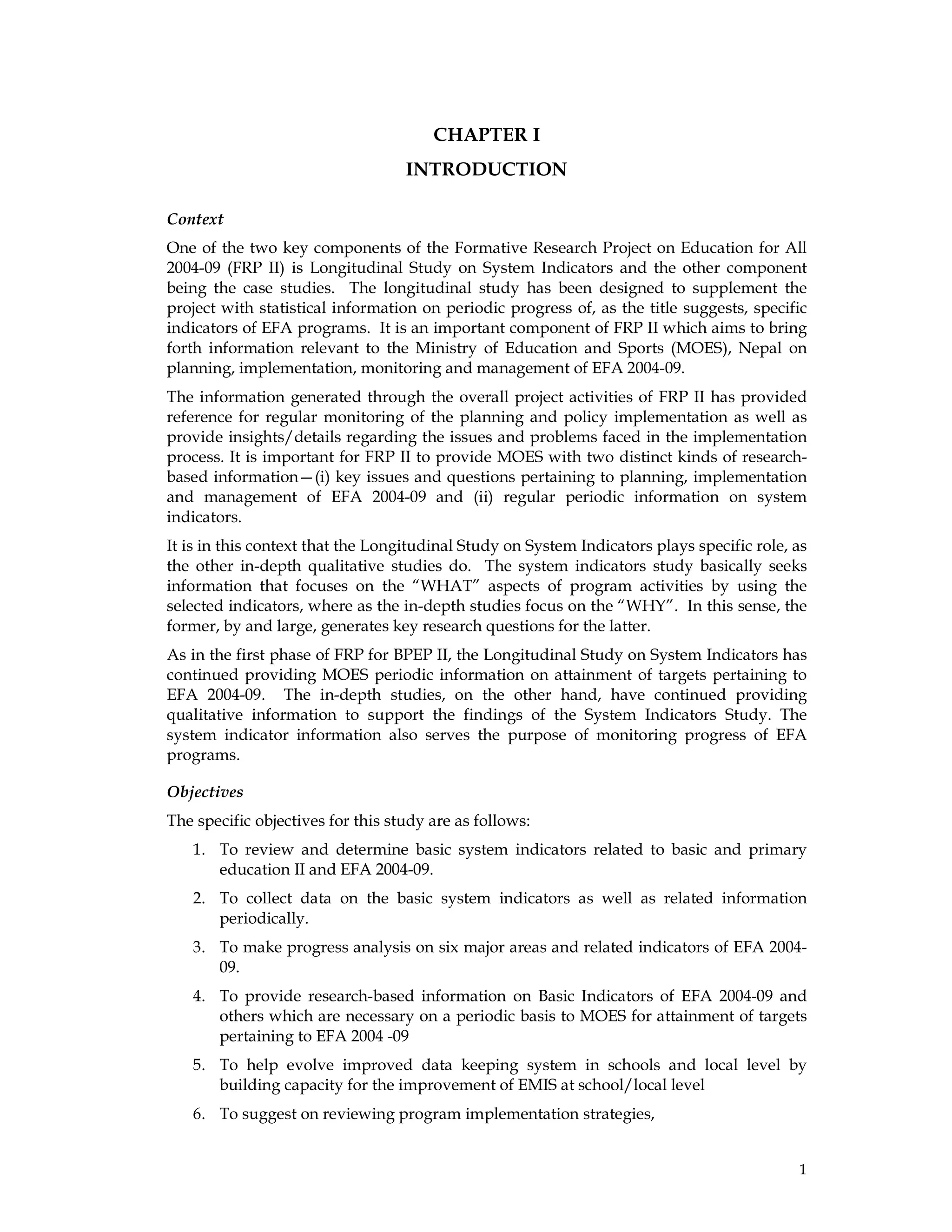 1
CHAPTER I
INTRODUCTION
Context
One of the two key components of the Formative Research Project on Education for All
2004-09 (FRP II) is Longitudinal Study on System Indicators and the other component
being the case studies. The longitudinal study has been designed to supplement the
project with statistical information on periodic progress of, as the title suggests, specific
indicators of EFA programs. It is an important component of FRP II which aims to bring
forth information relevant to the Ministry of Education and Sports (MOES), Nepal on
planning, implementation, monitoring and management of EFA 2004-09.
The information generated through the overall project activities of FRP II has provided
reference for regular monitoring of the planning and policy implementation as well as
provide insights/details regarding the issues and problems faced in the implementation
process. It is important for FRP II to provide MOES with two distinct kinds of research-
based information—(i) key issues and questions pertaining to planning, implementation
and management of EFA 2004-09 and (ii) regular periodic information on system
indicators.
It is in this context that the Longitudinal Study on System Indicators plays specific role, as
the other in-depth qualitative studies do. The system indicators study basically seeks
information that focuses on the “WHAT” aspects of program activities by using the
selected indicators, where as the in-depth studies focus on the “WHY”. In this sense, the
former, by and large, generates key research questions for the latter.
As in the first phase of FRP for BPEP II, the Longitudinal Study on System Indicators has
continued providing MOES periodic information on attainment of targets pertaining to
EFA 2004-09. The in-depth studies, on the other hand, have continued providing
qualitative information to support the findings of the System Indicators Study. The
system indicator information also serves the purpose of monitoring progress of EFA
programs.
Objectives
The specific objectives for this study are as follows:
1. To review and determine basic system indicators related to basic and primary
education II and EFA 2004-09.
2. To collect data on the basic system indicators as well as related information
periodically.
3. To make progress analysis on six major areas and related indicators of EFA 2004-
09.
4. To provide research-based information on Basic Indicators of EFA 2004-09 and
others which are necessary on a periodic basis to MOES for attainment of targets
pertaining to EFA 2004 -09
5. To help evolve improved data keeping system in schools and local level by
building capacity for the improvement of EMIS at school/local level
6. To suggest on reviewing program implementation strategies,
 