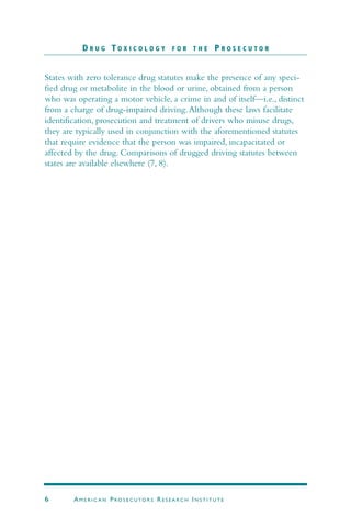 States with zero tolerance drug statutes make the presence of any speci-
fied drug or metabolite in the blood or urine, obtained from a person
who was operating a motor vehicle, a crime in and of itself—i.e., distinct
from a charge of drug-impaired driving.Although these laws facilitate
identification, prosecution and treatment of drivers who misuse drugs,
they are typically used in conjunction with the aforementioned statutes
that require evidence that the person was impaired, incapacitated or
affected by the drug. Comparisons of drugged driving statutes between
states are available elsewhere (7, 8).
D R U G T O X I C O L O G Y F O R T H E P R O S E C U T O R
6 AM E R I C A N PRO S E C U TO R S RE S E A R C H IN S T I T U T E
 