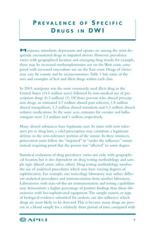 P R E V A L E N C E O F S P E C I F I C
D R U G S I N DW I
Marijuana, stimulants, depressants and opiates are among the most fre-
quently encountered drugs in impaired drivers. However, prevalence
varies with geographical location and emerging drug trends; for example,
there may be increased methamphetamine use on the West coast, com-
pared with increased oxycodone use on the East coast. Drugs of choice
may vary by county and by socioeconomics.Table 1 lists some of the
uses and examples of licit and illicit drugs within each class.
In 2003, marijuana was the most commonly used illicit drug in the
United States (14.6 million users) followed by non-medical use of pre-
scription drugs (6.3 million) (1). Of those persons who abused prescrip-
tion drugs, an estimated 4.7 million abused pain relievers, 1.8 million
abused tranquilizers, 1.2 million abused stimulants and 0.3 million abused
sedative medications. In the same year, estimates for cocaine and hallu-
cinogens were 2.3 million and 1 million, respectively.
Many abused substances have legitimate uses. In states with zero toler-
ance per se drug laws, a valid prescription may constitute a legitimate
defense to the zero-tolerance portion of the statute. In these instances,
prosecution must follow the “impaired” or “under the influence” statute
instead, requiring proof that the person was “affected” to some degree.
Statistical evaluation of drug prevalence varies not only with geographi-
cal location but is also dependent on drug testing methodology and sam-
ple type (blood, urine, saliva, other). Drug testing methodology involves
the use of analytical procedures which may have varying degrees of
sophistication. For example, one toxicology laboratory may utilize differ-
ent analytical procedures and instrumentation from another laboratory.
Laboratories with state-of-the-art instrumentation and testing capabilities
may demonstrate a higher percentage of positive findings than those lab-
oratories with less-sophisticated equipment.The sample matrix, or type
of biological evidence submitted for analysis, can also influence which
drugs are most likely to be detected.This is because many drugs are pres-
ent in a blood sample for a relatively short period of time compared with
7
 