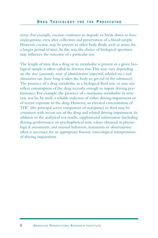 urine. For example, cocaine continues to degrade or break down to ben-
zoylecgonine, even after collection and preservation of a blood sample.
However, cocaine may be present in other body fluids, such as urine, for
a longer period of time. In this way, the choice of biological specimen
may influence the outcome of a particular test.
The length of time that a drug or its metabolite is present in a given bio-
logical sample is often called its detection time.This may vary depending
on the dose (amount), route of administration (injected, inhaled etc.) and
elimination rate (how long it takes the body to get rid of the substance).
The presence of a drug metabolite in a biological fluid may or may not
reflect consumption of the drug recently enough to impair driving per-
formance. For example, the presence of a marijuana metabolite in urine
may not be, by itself, a reliable indicator of either driving impairment or
of recent exposure to the drug. However, an elevated concentration of
THC (the principal active component of marijuana) in blood may be
consistent with recent use of the drug and related driving impairment. In
addition to the analytical test results, supplemental information (including
driving, performance on psychophysical tests, values obtained in physio-
logical assessments, and unusual behaviors, statements or observations)
often is necessary for an appropriate forensic toxicological interpretation
of driving impairment.
D R U G T O X I C O L O G Y F O R T H E P R O S E C U T O R
8 AM E R I C A N PRO S E C U TO R S RE S E A R C H IN S T I T U T E
 