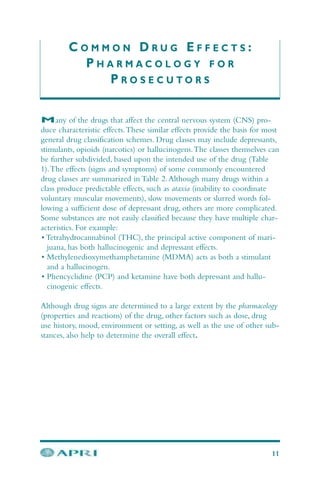C O M M O N D R U G E F F E C T S :
P H A R M A C O L O G Y F O R
P R O S E C U T O R S
11
Many of the drugs that affect the central nervous system (CNS) pro-
duce characteristic effects.These similar effects provide the basis for most
general drug classification schemes. Drug classes may include depressants,
stimulants, opioids (narcotics) or hallucinogens.The classes themselves can
be further subdivided, based upon the intended use of the drug (Table
1).The effects (signs and symptoms) of some commonly encountered
drug classes are summarized in Table 2.Although many drugs within a
class produce predictable effects, such as ataxia (inability to coordinate
voluntary muscular movements), slow movements or slurred words fol-
lowing a sufficient dose of depressant drug, others are more complicated.
Some substances are not easily classified because they have multiple char-
acteristics. For example:
• Tetrahydrocannabinol (THC), the principal active component of mari-
juana, has both hallucinogenic and depressant effects.
• Methylenedioxymethamphetamine (MDMA) acts as both a stimulant
and a hallucinogen.
• Phencyclidine (PCP) and ketamine have both depressant and hallu-
cinogenic effects.
Although drug signs are determined to a large extent by the pharmacology
(properties and reactions) of the drug, other factors such as dose, drug
use history, mood, environment or setting, as well as the use of other sub-
stances, also help to determine the overall effect.
 