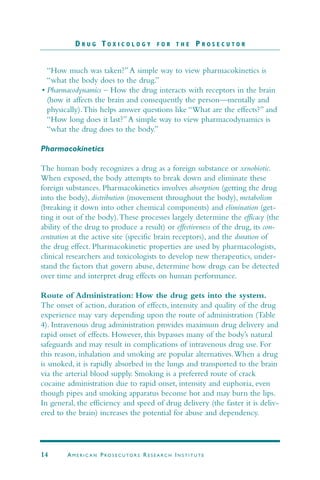 “How much was taken?”A simple way to view pharmacokinetics is
“what the body does to the drug.”
• Pharmacodynamics – How the drug interacts with receptors in the brain
(how it affects the brain and consequently the person—mentally and
physically).This helps answer questions like “What are the effects?” and
“How long does it last?”A simple way to view pharmacodynamics is
“what the drug does to the body.”
Pharmacokinetics
The human body recognizes a drug as a foreign substance or xenobiotic.
When exposed, the body attempts to break down and eliminate these
foreign substances. Pharmacokinetics involves absorption (getting the drug
into the body), distribution (movement throughout the body), metabolism
(breaking it down into other chemical components) and elimination (get-
ting it out of the body).These processes largely determine the efficacy (the
ability of the drug to produce a result) or effectiveness of the drug, its con-
centration at the active site (specific brain receptors), and the duration of
the drug effect. Pharmacokinetic properties are used by pharmacologists,
clinical researchers and toxicologists to develop new therapeutics, under-
stand the factors that govern abuse, determine how drugs can be detected
over time and interpret drug effects on human performance.
Route of Administration: How the drug gets into the system.
The onset of action, duration of effects, intensity and quality of the drug
experience may vary depending upon the route of administration (Table
4). Intravenous drug administration provides maximum drug delivery and
rapid onset of effects. However, this bypasses many of the body’s natural
safeguards and may result in complications of intravenous drug use. For
this reason, inhalation and smoking are popular alternatives.When a drug
is smoked, it is rapidly absorbed in the lungs and transported to the brain
via the arterial blood supply. Smoking is a preferred route of crack
cocaine administration due to rapid onset, intensity and euphoria, even
though pipes and smoking apparatus become hot and may burn the lips.
In general, the efficiency and speed of drug delivery (the faster it is deliv-
ered to the brain) increases the potential for abuse and dependency.
D R U G T O X I C O L O G Y F O R T H E P R O S E C U T O R
14 AM E R I C A N PRO S E C U TO R S RE S E A R C H IN S T I T U T E
 