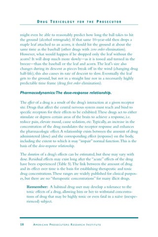 might even be able to reasonably predict how long the ball takes to hit
the ground (alcohol retrograde). If that same 10-year-old then drops a
maple leaf attached to an acorn, it should hit the ground at about the
same time as the baseball (other drugs with zero order elimination).
However, what would happen if he dropped only the leaf without the
acorn? It will drop much more slowly—as it is tossed and turned in the
breeze—than the baseball or the leaf and acorn.The leaf’s size also
changes during its descent as pieces break off in the wind (changing drug
half-life); this also causes its rate of descent to slow. Eventually the leaf
gets to the ground, but not in a straight line nor in a necessarily highly
predictable time frame (drug first order elimination).
Pharmacodynamics:The dose-response relationship.
The effect of a drug is a result of the drug’s interaction at a given receptor
site. Drugs that affect the central nervous system must reach and bind to
specific receptors for their effects to be exhibited.These drugs act to either
stimulate or depress certain areas of the brain to achieve a response, i.e.
reduce pain, elevate mood, cause sedation, etc.Typically, an increase in the
concentration of the drug modulates the receptor response and enhances
the pharmacologic effect.A relationship exists between the amount of drug
administered (dose) and the corresponding effect (response) on the body,
including the extent to which it may “impair” normal function.This is the
basis of the dose-response relationship.
The duration of a drug’s effects can be estimated, but these may vary with
dose. Residual effects may exist long after the “acute” effects of the drug
have been experienced (Table 5).The link between the amount of drug
and its effect over time is the basis for establishing therapeutic and toxic
drug concentrations.These ranges are widely published for clinical purpos-
es, but there are no “therapeutic concentrations” for many illicit drugs.
Remember: A habitual drug user may develop a tolerance to the
toxic effects of a drug, allowing him or her to withstand concentra-
tions of drug that may be highly toxic or even fatal in a naïve (inexpe-
rienced) subject.
D R U G T O X I C O L O G Y F O R T H E P R O S E C U T O R
18 AM E R I C A N PRO S E C U TO R S RE S E A R C H IN S T I T U T E
 