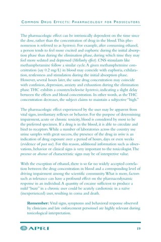 The pharmacologic effect can be intrinsically dependent on the time since
the dose, rather than the concentration of drug in the blood.This phe-
nomenon is referred to as hysteresis. For example, after consuming ethanol,
a person tends to feel more excited and euphoric during the initial absorp-
tion phase than during the elimination phase, during which time they may
feel more sedated and depressed (Mellanby effect). CNS stimulants like
methamphetamine follow a similar cycle.A given methamphetmine con-
centration (say 0.2 mg/L) in blood may coincide with euphoria, exhilara-
tion, restlessness and stimulation during the initial absorption phase.
However, several hours later, the same drug concentration may coincide
with confusion, depression, anxiety and exhaustion during the elimination
phase.THC exhibits a counterclockwise hysteresis, indicating a slight delay
between the effects and blood concentration. In other words, as the THC
concentration decreases, the subject claims to maintain a subjective “high.”
The pharmacologic effect experienced by the user may be apparent from
vital signs, involuntary reflexes or behavior. For the purpose of determining
impairment, acute or chronic toxicity, blood is considered by most to be
the preferred specimen. If a drug is in the blood, it is able to circulate and
bind to receptors.While a number of laboratories across the country use
urine samples with great success, the presence of the drug in urine is an
indication of drug exposure over a period of hours, days or even weeks
(evidence of past use). For this reason, additional information such as obser-
vations, behavior or clinical signs is very important to the toxicologist.The
presence or absence of characteristic signs may be of interpretive value.
With the exception of ethanol, there is so far no widely accepted correla-
tion between the drug concentration in blood and a corresponding level of
driving impairment among the scientific community.What is more, factors
such as tolerance can have a profound effect on the pharmacodynamic
response in an individual.A quantity of cocaine sufficient to produce a
mild “buzz” in a chronic user could be acutely cardiotoxic in a naïve
(inexperienced) user, resulting in coma and death.
Remember: Vital signs, symptoms and behavioral response observed
by clinicians and law enforcement personnel are highly relevant during
toxicological interpretation.
C O M M O N D R U G E F F E C T S : P H A R M A C O L O G Y F O R P R O S E C U T O R S
19
 
