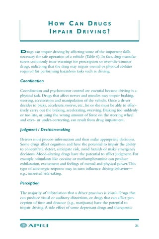 H O W C A N D R U G S
I M P A I R D R I V I N G ?
Drugs can impair driving by affecting some of the important skills
necessary for safe operation of a vehicle (Table 6). In fact, drug manufac-
turers commonly issue warnings for prescription or over-the-counter
drugs, indicating that the drug may impair mental or physical abilities
required for performing hazardous tasks such as driving.
Coordination
Coordination and psychomotor control are essential because driving is a
physical task. Drugs that affect nerves and muscles may impair braking,
steering, acceleration and manipulation of the vehicle. Once a driver
decides to brake, accelerate, swerve, etc., he or she must be able to effec-
tively carry out the braking, accelerating, swerving. Braking too suddenly
or too late, or using the wrong amount of force on the steering wheel
and over- or under-correcting, can result from drug impairment.
Judgment / Decision-making
Drivers must process information and then make appropriate decisions.
Some drugs affect cognition and have the potential to impair the ability
to concentrate, detect, anticipate risk, avoid hazards or make emergency
decisions. Mood-altering drugs have the potential to affect judgment. For
example, stimulants like cocaine or methamphetamine can produce
exhilaration, excitement and feelings of mental and physical power.This
type of adrenergic response may in turn influence driving behavior—
e.g., increased risk-taking.
Perception
The majority of information that a driver processes is visual. Drugs that
can produce visual or auditory distortions, or drugs that can affect per-
ception of time and distance (e.g., marijuana) have the potential to
impair driving.A side effect of some depressant drugs and therapeutic
21
 