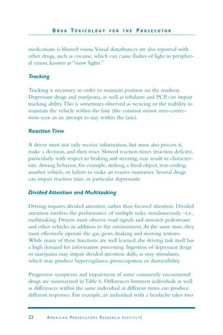 medications is blurred vision.Visual disturbances are also reported with
other drugs, such as cocaine, which can cause flashes of light in peripher-
al vision, known as “snow lights.”
Tracking
Tracking is necessary in order to maintain position on the roadway.
Depressant drugs and marijuana, as well as inhalants and PCP, can impair
tracking ability.This is sometimes observed as weaving or the inability to
maintain the vehicle within the lane (the constant minor over-correc-
tions seen in an attempt to stay within the lane).
Reaction Time
A driver must not only receive information, but must also process it,
make a decision, and then react. Slowed reaction times (reaction deficits),
particularly with respect to braking and steering, may result in character-
istic driving behavior, for example, striking a fixed object, rear-ending
another vehicle, or failure to make an evasive maneuver. Several drugs
can impair reaction time, in particular depressants.
Divided Attention and Multitasking
Driving requires divided attention, rather than focused attention. Divided
attention involves the performance of multiple tasks, simultaneously –i.e.,
multitasking. Drivers must observe road signals and monitor pedestrians
and other vehicles in addition to the environment.At the same time, they
must effectively operate the gas, gears, braking and steering systems.
While many of these functions are well learned, the driving task itself has
a high demand for information processing. Ingestion of depressant drugs
or marijuana may impair divided attention skills, as may stimulants,
which may produce hypervigilance, preoccupation or distractibility.
Progressive symptoms and impairment of some commonly encountered
drugs are summarized in Table 6. Differences between individuals as well
as differences within the same individual at different times can produce
different responses. For example, an individual with a headache takes two
D R U G T O X I C O L O G Y F O R T H E P R O S E C U T O R
22 AM E R I C A N PRO S E C U TO R S RE S E A R C H IN S T I T U T E
 