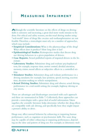 M E A S U R I N G I M P A I R M E N T
Although the scientific literature on the effects of drugs on driving
skills is extensive and increasing, a great deal more work remains to be
done. For ethical and safety reasons, on-the-road driving studies using
“real-world” doses of drugs like cocaine and methamphetamine are not
feasible.Therefore, a toxicologist must rely on a number of approaches,
which may include:
• Empirical Considerations:What is the pharmacology of the drug?
What effects does it produce? How long does it last?
• Epidemiological Studies: Retrospective studies that discuss drug
use/driving behaviors in a given population of drivers.
• Case Reports: Actual published reports of impaired drivers in the lit-
erature.
• Laboratory Studies: Administer drug and evaluate psychophysical
tests, for example, response time, motor control, divided attention,
memory, vision, mood effects or subjective effects in a controlled set-
ting.
• Simulator Studies: Administer drug and evaluate performance in a
driving simulator, for example, lane position, speed, steering, reaction
time, decision-making or vehicle manipulation.
• Actual Driving Studies: Administer drug and observe actual driving
performance in a real-world setting, for example, highway driving or
city streets.
There are advantages and disadvantages associated with each approach
and these are summarized in Table 7. Collectively, these approaches can
provide a toxicologist with a great deal of useful information.Taken
together, the scientific literature helps determine whether the drug effects
are compatible with safe driving, and specifically how they might impair
a person’s ability to drive.
Drugs may affect normal behavior by enhancing or impairing human
performance, such as cognition or psychomotor skills.The same drug
may be capable of either enhancing or impairing performance, depend-
ing on the dose and pattern of drug use. For example, in laboratory stud-
27
 