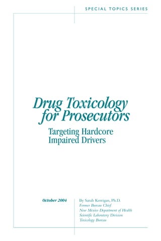 S P E C I A L T O P I C S S E R I E S
By Sarah Kerrigan, Ph.D.
Former Bureau Chief
New Mexico Department of Health
Scientific Laboratory Division
Toxicology Bureau
October 2004
Drug Toxicology
for Prosecutors
Drug Toxicology
for Prosecutors
Targeting Hardcore
Impaired Drivers
 