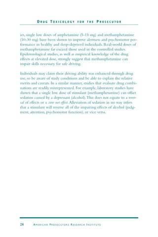 ies, single low doses of amphetamine (5-15 mg) and methamphetamine
(10-30 mg) have been shown to improve alertness and psychomotor per-
formance in healthy and sleep-deprived individuals. Real-world doses of
methamphetamine far exceed those used in the controlled studies.
Epidemiological studies, as well as empirical knowledge of the drug
effects at elevated dose, strongly suggest that methamphetamine can
impair skills necessary for safe driving.
Individuals may claim their driving ability was enhanced through drug
use, so be aware of study conditions and be able to explain the relative
merits and caveats. In a similar manner, studies that evaluate drug combi-
nations are readily misrepresented. For example, laboratory studies have
shown that a single low dose of stimulant (methamphetamine) can offset
sedation caused by a depressant (alcohol).This does not equate to a rever-
sal of effects or a zero net effect.Alleviation of sedation in no way infers
that a stimulant will reverse all of the impairing effects of alcohol (judg-
ment, attention, psychomotor function), or vice versa.
D R U G T O X I C O L O G Y F O R T H E P R O S E C U T O R
28 AM E R I C A N PRO S E C U TO R S RE S E A R C H IN S T I T U T E
 