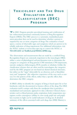 T O X I C O L O G Y A N D T H E D R U G
E V A L U A T I O N A N D
C L A S S I F I C A T I O N ( D E C )
P R O G R A M
The DEC Program provides specialized training and certification of
law enforcement personnel commonly known as Drug Recognition
Experts (DREs).The DEC process is a systematic, standardized, post-
arrest procedure that can be used to determine whether a person is
impaired by one or more categories of drugs.The evaluation is based
upon a variety of observable signs and symptoms which are proven to be
reliable indicators of drug impairment. For additional information, visit
the NTLC website at www.ndaa-apri.org or contact the NTLC at
703-549-4253 or TrafficLaw@NDAA-APRI.org.
The observations and measurements that are made by a certified Drug
Recognition Expert are extremely important to the toxicologist. DREs
utilize a series of physiological and psychomotor tests to determine the
category or categories of drug present: CNS stimulants, CNS depressants,
narcotic analgesics, hallucinogens, PCP, cannabis or inhalants. Unlike the
classification schemes that are often used by toxicologists, the categories
used by the DEC program are not based on shared chemical structures,
but rather on the “signs” (detectable by an observer, such as bloodshot
eyes) and “symptoms” (the subjective experience of the user, such as nau-
sea). It is the pattern of the effects, rather than a specific effect, that
determines the DEC category.
A DRE’s ability to identify the category of drug is based upon his or her
familiarity with the documented or known effects of the drug.The DRE
evaluation itself is unique only from the standpoint that it provides a
standardized and systematic approach to data collection. Clinical charac-
teristics such as blood pressure, pulse, respiration, body temperature, nys-
tagmus, ocular convergence (ability to cross eyes), pupil size and pupil-
lary reaction to light can be useful indicators of drug use.A detailed
summary of the effects associated with each drug class (DRE Matrix) is
31
 