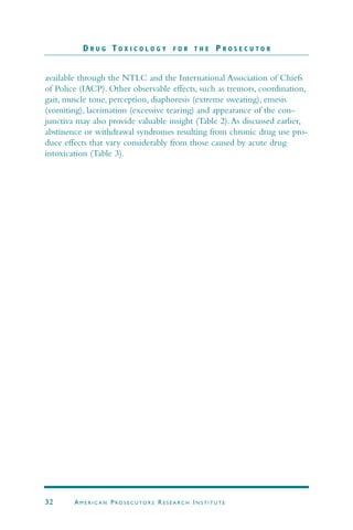 available through the NTLC and the International Association of Chiefs
of Police (IACP). Other observable effects, such as tremors, coordination,
gait, muscle tone, perception, diaphoresis (extreme sweating), emesis
(vomiting), lacrimation (excessive tearing) and appearance of the con-
junctiva may also provide valuable insight (Table 2).As discussed earlier,
abstinence or withdrawal syndromes resulting from chronic drug use pro-
duce effects that vary considerably from those caused by acute drug
intoxication (Table 3).
D R U G T O X I C O L O G Y F O R T H E P R O S E C U T O R
32 AM E R I C A N PRO S E C U TO R S RE S E A R C H IN S T I T U T E
 