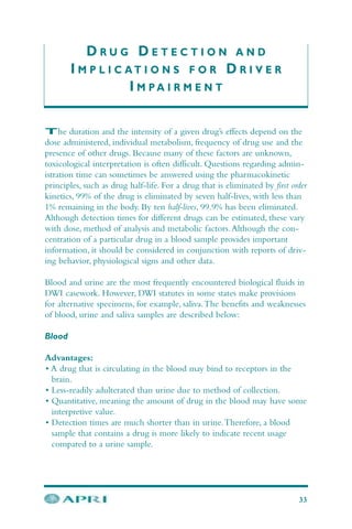 D R U G D E T E C T I O N A N D
I M P L I C A T I O N S F O R D R I V E R
I M P A I R M E N T
The duration and the intensity of a given drug’s effects depend on the
dose administered, individual metabolism, frequency of drug use and the
presence of other drugs. Because many of these factors are unknown,
toxicological interpretation is often difficult. Questions regarding admin-
istration time can sometimes be answered using the pharmacokinetic
principles, such as drug half-life. For a drug that is eliminated by first order
kinetics, 99% of the drug is eliminated by seven half-lives, with less than
1% remaining in the body. By ten half-lives, 99.9% has been eliminated.
Although detection times for different drugs can be estimated, these vary
with dose, method of analysis and metabolic factors.Although the con-
centration of a particular drug in a blood sample provides important
information, it should be considered in conjunction with reports of driv-
ing behavior, physiological signs and other data.
Blood and urine are the most frequently encountered biological fluids in
DWI casework. However, DWI statutes in some states make provisions
for alternative specimens, for example, saliva.The benefits and weaknesses
of blood, urine and saliva samples are described below:
Blood
Advantages:
• A drug that is circulating in the blood may bind to receptors in the
brain.
• Less-readily adulterated than urine due to method of collection.
• Quantitative, meaning the amount of drug in the blood may have some
interpretive value.
• Detection times are much shorter than in urine.Therefore, a blood
sample that contains a drug is more likely to indicate recent usage
compared to a urine sample.
33
 