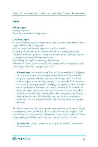 Saliva
Advantages:
• Easily collected.
• Can be screened for drugs easily.
Disadvantages:
• Some pharmacological interpretation may be possible but there is lim-
ited reference data at present.
• Many drugs have limited detection window in saliva.
• Drugs partition into saliva from the blood to varying degrees; the
degree to which a particular drug is present in saliva depends on many
variables, including the pH of the saliva.
• Possibility of sample adulteration (by mouth).
• Relatively small volume available for analysis—this may prevent defen-
dant from obtaining “independent test.”
Remember: Because the drug dose usually is unknown, it is gener-
ally not possible for a toxicologist to determine exactly when the
drug was administered. However, the toxicologist may be able to
infer an approximate window of drug use. For example,THC increases
very rapidly during marijuana smoking, and upon cessation, is elimi-
nated rapidly from the blood.As a result, elevated levels of THC in
blood are a good indication of recent drug use. Cocaine has a short
half-life and is relatively unstable.Therefore, the presence of elevated
levels of cocaine in a blood sample may also indicate moderately
recent use.The meaning of “recent” use will vary from one drug to
the next.
The characterization of certain, specific concentrations of drugs in blood
as therapeutic, toxic or lethal is often useful, but must be assigned with
caution due to inter-individual differences.These ranges overlap for some
drugs, making it difficult to classify the concentration in this way.
Remember: Human performance may be impaired at therapeutic
concentrations.
D R U G D E T E C T I O N A N D I M P L I C AT I O N S F O R D R I V E R I M PA I R M E N T
35
 