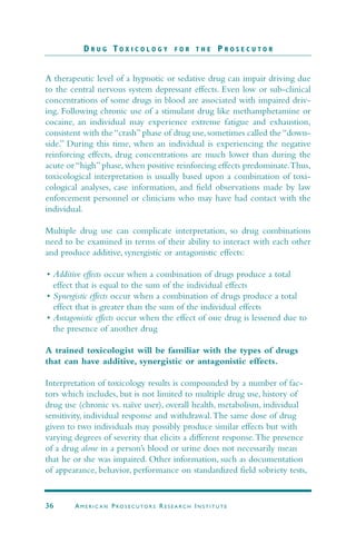 A therapeutic level of a hypnotic or sedative drug can impair driving due
to the central nervous system depressant effects. Even low or sub-clinical
concentrations of some drugs in blood are associated with impaired driv-
ing. Following chronic use of a stimulant drug like methamphetamine or
cocaine, an individual may experience extreme fatigue and exhaustion,
consistent with the “crash” phase of drug use, sometimes called the “down-
side.” During this time, when an individual is experiencing the negative
reinforcing effects, drug concentrations are much lower than during the
acute or “high” phase, when positive reinforcing effects predominate.Thus,
toxicological interpretation is usually based upon a combination of toxi-
cological analyses, case information, and field observations made by law
enforcement personnel or clinicians who may have had contact with the
individual.
Multiple drug use can complicate interpretation, so drug combinations
need to be examined in terms of their ability to interact with each other
and produce additive, synergistic or antagonistic effects:
• Additive effects occur when a combination of drugs produce a total
effect that is equal to the sum of the individual effects
• Synergistic effects occur when a combination of drugs produce a total
effect that is greater than the sum of the individual effects
• Antagonistic effects occur when the effect of one drug is lessened due to
the presence of another drug
A trained toxicologist will be familiar with the types of drugs
that can have additive, synergistic or antagonistic effects.
Interpretation of toxicology results is compounded by a number of fac-
tors which includes, but is not limited to multiple drug use, history of
drug use (chronic vs. naïve user), overall health, metabolism, individual
sensitivity, individual response and withdrawal.The same dose of drug
given to two individuals may possibly produce similar effects but with
varying degrees of severity that elicits a different response.The presence
of a drug alone in a person’s blood or urine does not necessarily mean
that he or she was impaired. Other information, such as documentation
of appearance, behavior, performance on standardized field sobriety tests,
D R U G T O X I C O L O G Y F O R T H E P R O S E C U T O R
36 AM E R I C A N PRO S E C U TO R S RE S E A R C H IN S T I T U T E
 