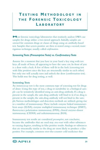 T E S T I N G M E T H O D O L O G Y I N
T H E F O R E N S I C T O X I C O L O G Y
L A B O R A T O R Y
Most forensic toxicology laboratories that routinely analyze DWI case
samples for drugs utilize a two-tiered approach. Initially, samples are
screened for common drugs or classes of drugs using an antibody-based
test. Samples that screen positive are then re-tested using a second, more
rigorous technique, usually called confirmation.
Screening Tests (Presumptive Tests) vs. Confirmatory Tests
Assume for a moment that you have in your hand a key ring with ten
keys, all made of brass, all appearing to have the same cut. In front of you
is a door with a lock.A few of those will fit in the lock (screening test
with false positives since the keys are structurally similar to each other)
but only one will actually turn and unlock the door (confirmation test).
This holds true for drug testing, as well.
Screening Tests
An immunoassay test is the most common type of screening test for drugs
of abuse. Using this type of test, a drug or metabolite in a biological sam-
ple can be tentatively identified using an anti-drug antibody. If a drug is
present in the sample, the anti-drug antibody will bind to it; if no drug is
present in the sample, the anti-drug antibody will not bind to the sam-
ple.Various methodologies and detection methods are utilized, giving rise
to a number of immunoassays.These include enzyme linked immunosor-
bent assays (ELISA), enzyme multiplied immunoassay technique (EMIT),
fluorescence polarization immunoassay (FPIA), cloned enzyme-donor
immunoassay (CEDIA) and radioimmunoassay (RIA).
Immunoassay test results are considered presumptive, not conclusive,
because the antibodies that are used may cross-react with other substances
to varying degrees, resulting in false positive results.Analogs or substances
that are structurally similar to the drug are most likely to produce a false
positive. For example, common over-the-counter cold medicines that
39
 