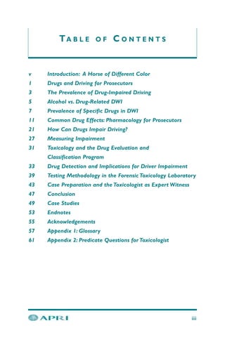 TA B L E O F C O N T E N T S
iii
v Introduction: A Horse of Different Color
1 Drugs and Driving for Prosecutors
3 The Prevalence of Drug-Impaired Driving
5 Alcohol vs. Drug-Related DWI
7 Prevalence of Specific Drugs in DWI
11 Common Drug Effects: Pharmacology for Prosecutors
21 How Can Drugs Impair Driving?
27 Measuring Impairment
31 Toxicology and the Drug Evaluation and
Classification Program
33 Drug Detection and Implications for Driver Impairment
39 Testing Methodology in the Forensic Toxicology Laboratory
43 Case Preparation and the Toxicologist as Expert Witness
47 Conclusion
49 Case Studies
53 Endnotes
55 Acknowledgements
57 Appendix 1: Glossary
61 Appendix 2: Predicate Questions for Toxicologist
 