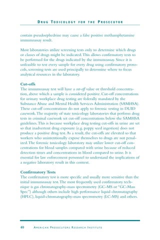 contain pseudoephedrine may cause a false positive methamphetamine
immunoassay result.
Most laboratories utilize screening tests only to determine which drugs
or classes of drugs might be indicated.This allows confirmatory tests to
be performed for the drugs indicated by the immunoassay. Since it is
unfeasible to test every sample for every drug using confirmatory proto-
cols, screening tests are used principally to determine where to focus
analytical resources in the laboratory.
Cut-offs
The immunoassay test will have a cut-off value or threshold concentra-
tion, above which a sample is considered positive. Cut-off concentrations
for urinary workplace drug testing are federally mandated by the
Substance Abuse and Mental Health Services Administration (SAMHSA).
These cut-off concentrations do not apply to forensic testing in DUID
casework.The majority of state toxicology laboratories that perform drug
tests in criminal casework set cut-off concentrations below the SAMHSA
guidelines.This is because workplace drug testing cut-offs in urine are set
so that inadvertent drug exposure (e.g. poppy seed ingestion) does not
produce a positive drug test.As a result, the cut-offs are elevated so that
workers who unintentionally expose themselves to drugs are not penal-
ized.The forensic toxicology laboratory may utilize lower cut-off con-
centrations for blood samples compared with urine because of reduced
detection times and concentrations in blood compared to urine. It is
essential for law enforcement personnel to understand the implications of
a negative laboratory result in this context.
Confirmatory Tests
The confirmatory test is more specific and usually more sensitive than the
initial immunoassay test.The most frequently used confirmatory tech-
nique is gas chromatography-mass spectrometry (GC-MS or “GC-Mass
Spec”) although others include high performance liquid chromatography
(HPLC), liquid-chromatography-mass spectrometry (LC-MS) and others.
D R U G T O X I C O L O G Y F O R T H E P R O S E C U T O R
40 AM E R I C A N PRO S E C U TO R S RE S E A R C H IN S T I T U T E
 
