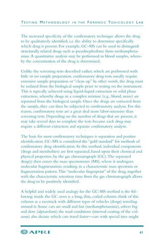 The increased specificity of the confirmatory technique allows the drug
to be qualitatively identified, i.e. the ability to determine specifically
which drug is present. For example, GC-MS can be used to distinguish
structurally related drugs such as pseudoephedrine from methampheta-
mine.A quantitative analysis may be performed in blood samples, where-
by the concentration of the drug is determined.
Unlike the screening tests described earlier, which are performed with
little or no sample preparation, confirmatory drug tests usually require
extensive sample preparation or “clean up.” In other words, the drug must
be isolated from the biological sample prior to testing on the instrument.
This is typically achieved using liquid-liquid extraction or solid phase
extraction, whereby drugs in a complex mixture (e.g., blood, urine) are
separated from the biological sample. Once the drugs are extracted from
the sample, they can then be subjected to confirmatory analysis. For this
reason, confirmatory tests are a great deal more labor-intensive than
screening tests. Depending on the number of drugs that are present, it
may take several days to complete the tests because each drug may
require a different extraction and separate confirmatory analysis.
The basis for most confirmatory techniques is separation and positive
identification. GC-MS is considered the “gold standard” for methods of
confirmatory drug identification. In this method, individual components
(drugs and metabolites) are first separated, based upon their chemical and
physical properties, by the gas chromatograph (GC).The separated
drug(s) then enters the mass spectrometer (MS), where it undergoes
molecular fragmentation, resulting in a characteristic mass spectrum or
fragmentation pattern.This “molecular fingerprint” of the drug, together
with the characteristic retention time from the gas chromatograph allows
the drug to be positively identified.
A helpful and widely used analogy for the GC-MS method is the fol-
lowing: inside the GC oven is a long, thin, coiled column; think of this
column as a racetrack with different types of vehicles (drugs) traveling
around it. Some cars are small and fast (methamphetamine), others big
and slow (alprazolam); the road conditions (internal coating of the col-
umn) also dictate which cars travel faster—cars with special tires might
T E S T I N G M E T H O D O L O G Y I N T H E F O R E N S I C TO X I C O L O G Y L A B
41
 