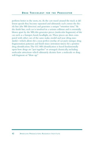 perform better in the snow, etc.As the cars travel around the track at dif-
ferent speeds they become separated and ultimately each crosses the fin-
ish line (the MS detector) and generates a unique “retention time.”At
the finish line, each car is involved in a serious collision and is essentially
blown apart by the MS; this generates pieces (molecular fragments) of the
car, such as a bumper, hood, headlight, etc.These pieces are then com-
pared with other cars of the same make, model and year (drug stan-
dards)—which allows for a near perfect overlay of car parts (unique drug
fragmentation patterns) and finish times (retention times) for a positive
drug identification.The GC-MS identification is based fundamentally
upon how drugs are “put together” or arranged chemically, including
molecular attractions which ultimately dictates how a molecule or drug
will fragment or “blow up.”
D R U G T O X I C O L O G Y F O R T H E P R O S E C U T O R
42 AM E R I C A N PRO S E C U TO R S RE S E A R C H IN S T I T U T E
 