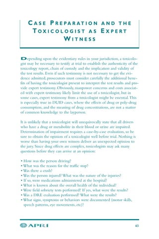 C A S E P R E P A R A T I O N A N D T H E
T O X I C O L O G I S T A S E X P E R T
W I T N E S S
Depending upon the evidentiary rules in your jurisdiction, a toxicolo-
gist may be necessary to testify at trial to establish the authenticity of the
toxicology report, chain of custody and the implication and validity of
the test results. Even if such testimony is not necessary to get the evi-
dence admitted, prosecutors must consider carefully the additional bene-
fits of having the toxicologist present to interpret the test results and pro-
vide expert testimony. Obviously, manpower concerns and costs associat-
ed with expert testimony likely limit the use of a toxicologist, but in
some cases, expert testimony from a toxicologist might be essential.This
is especially true in DUID cases, where the effects of drug or poly-drug
consumption, and the meaning of drug concentrations, are not a matter
of common knowledge to the layperson.
It is unlikely that a toxicologist will unequivocally state that all drivers
who have a drug or metabolite in their blood or urine are impaired.
Determination of impairment requires a case-by-case evaluation, so be
sure to obtain the opinion of a toxicologist well before trial. Nothing is
worse than having your own witness deliver an unexpected opinion to
the jury. Since drug effects are complex, toxicologists may ask many
questions before they can arrive at an opinion:
• How was the person driving?
• What was the reason for the traffic stop?
• Was there a crash?
• Was the person injured? What was the nature of the injuries?
• If so, were medications administered at the hospital?
• What is known about the overall health of the individual?
• Were field sobriety tests performed? If yes, what were the results?
• Was a DRE evaluation performed? What were the results?
• What signs, symptoms or behaviors were documented (motor skills,
speech patterns, eye movements, etc)?
43
 