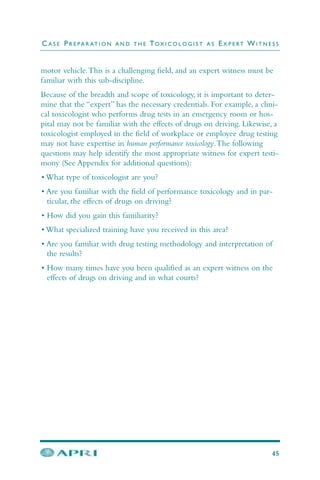motor vehicle.This is a challenging field, and an expert witness must be
familiar with this sub-discipline.
Because of the breadth and scope of toxicology, it is important to deter-
mine that the “expert” has the necessary credentials. For example, a clini-
cal toxicologist who performs drug tests in an emergency room or hos-
pital may not be familiar with the effects of drugs on driving. Likewise, a
toxicologist employed in the field of workplace or employee drug testing
may not have expertise in human performance toxicology.The following
questions may help identify the most appropriate witness for expert testi-
mony (See Appendix for additional questions):
• What type of toxicologist are you?
• Are you familiar with the field of performance toxicology and in par-
ticular, the effects of drugs on driving?
• How did you gain this familiarity?
• What specialized training have you received in this area?
• Are you familiar with drug testing methodology and interpretation of
the results?
• How many times have you been qualified as an expert witness on the
effects of drugs on driving and in what courts?
C A S E PR E PA R AT I O N A N D T H E TOX I C O L O G I S T A S EX P E RT WI T N E S S
45
 