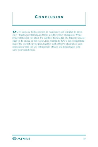 C O N C L U S I O N
DUID cases are both common in occurrence and complex to prose-
cute—legally, scientifically, and from a public policy standpoint.While
prosecutors need not attain the depth of knowledge of a forensic toxicol-
ogist to do justice in these cases, it is essential to have a basic understand-
ing of the scientific principles, together with effective channels of com-
munication with the law enforcement officers and toxicologists who
serve your jurisdiction.
47
 