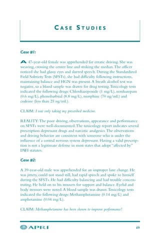 C A S E S T U D I E S
Case #1:
A 47-year-old female was apprehended for erratic driving. She was
weaving, crossing the center line and striking the median.The officer
noticed she had glassy eyes and slurred speech. During the Standardized
Field Sobriety Tests (SFSTs), she had difficulty following instructions,
maintaining balance and HGN was present.A breath alcohol test was
negative, so a blood sample was drawn for drug testing.Toxicology tests
indicated the following drugs: Chlordiazepoxide (1 mg/L), nordiazepam
(0.6 mg/L), phenobarbital (8.8 mg/L), morphine (70 ng/mL) and
codeine (less than 25 ng/mL).
CLAIM: I was only taking my prescribed medicine.
REALITY:The poor driving, observations, appearance and performance
on SFSTs were well-documented.The toxicology report indicates several
prescription depressant drugs and narcotic analgesics.The observations
and driving behavior are consistent with someone who is under the
influence of a central nervous system depressant. Having a valid prescrip-
tion is not a legitimate defense in most states that adopt “affected by”
DWI statutes.
Case #2:
A 39-year-old male was apprehended for an improper lane change. He
was jittery, could not stand still, had rapid speech and spoke to himself
during the SFSTs. He had difficulty balancing and had trouble concen-
trating. He held on to his trousers for support and balance. Eyelid and
body tremors were noted.A blood sample was drawn.Toxicology tests
indicated the following drugs: Methamphetamine (0.14 mg/L) and
amphetamine (0.04 mg/L).
CLAIM: Methamphetamine has been shown to improve performance!
49
 