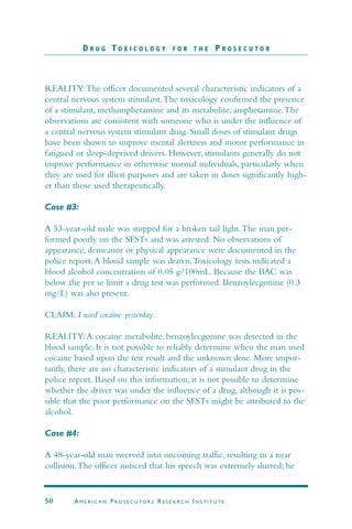 REALITY:The officer documented several characteristic indicators of a
central nervous system stimulant.The toxicology confirmed the presence
of a stimulant, methamphetamine and its metabolite, amphetamine.The
observations are consistent with someone who is under the influence of
a central nervous system stimulant drug. Small doses of stimulant drugs
have been shown to improve mental alertness and motor performance in
fatigued or sleep-deprived drivers. However, stimulants generally do not
improve performance in otherwise normal individuals, particularly when
they are used for illicit purposes and are taken in doses significantly high-
er than those used therapeutically.
Case #3:
A 53-year-old male was stopped for a broken tail light.The man per-
formed poorly on the SFSTs and was arrested. No observations of
appearance, demeanor or physical appearance were documented in the
police report.A blood sample was drawn.Toxicology tests indicated a
blood alcohol concentration of 0.05 g/100mL. Because the BAC was
below the per se limit a drug test was performed. Benzoylecgonine (0.3
mg/L) was also present.
CLAIM: I used cocaine yesterday.
REALITY:A cocaine metabolite, benzoylecgonine was detected in the
blood sample. It is not possible to reliably determine when the man used
cocaine based upon the test result and the unknown dose. More impor-
tantly, there are no characteristic indicators of a stimulant drug in the
police report. Based on this information, it is not possible to determine
whether the driver was under the influence of a drug, although it is pos-
sible that the poor performance on the SFSTs might be attributed to the
alcohol.
Case #4:
A 48-year-old man swerved into oncoming traffic, resulting in a near
collision.The officer noticed that his speech was extremely slurred; he
D R U G T O X I C O L O G Y F O R T H E P R O S E C U T O R
50 AM E R I C A N PRO S E C U TO R S RE S E A R C H IN S T I T U T E
 