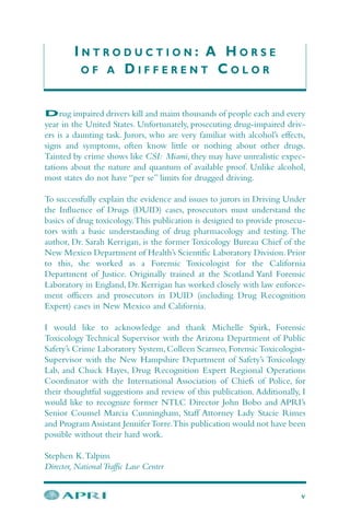 I N T R O D U C T I O N : A H O R S E
O F A D I F F E R E N T C O L O R
v
Drug impaired drivers kill and maim thousands of people each and every
year in the United States. Unfortunately, prosecuting drug-impaired driv-
ers is a daunting task. Jurors, who are very familiar with alcohol’s effects,
signs and symptoms, often know little or nothing about other drugs.
Tainted by crime shows like CSI: Miami, they may have unrealistic expec-
tations about the nature and quantum of available proof. Unlike alcohol,
most states do not have “per se” limits for drugged driving.
To successfully explain the evidence and issues to jurors in Driving Under
the Influence of Drugs (DUID) cases, prosecutors must understand the
basics of drug toxicology.This publication is designed to provide prosecu-
tors with a basic understanding of drug pharmacology and testing. The
author, Dr. Sarah Kerrigan, is the former Toxicology Bureau Chief of the
New Mexico Department of Health’s Scientific Laboratory Division.Prior
to this, she worked as a Forensic Toxicologist for the California
Department of Justice. Originally trained at the Scotland Yard Forensic
Laboratory in England, Dr. Kerrigan has worked closely with law enforce-
ment officers and prosecutors in DUID (including Drug Recognition
Expert) cases in New Mexico and California.
I would like to acknowledge and thank Michelle Spirk, Forensic
Toxicology Technical Supervisor with the Arizona Department of Public
Safety’s Crime Laboratory System, Colleen Scarneo, ForensicToxicologist-
Supervisor with the New Hampshire Department of Safety’s Toxicology
Lab, and Chuck Hayes, Drug Recognition Expert Regional Operations
Coordinator with the International Association of Chiefs of Police, for
their thoughtful suggestions and review of this publication.Additionally, I
would like to recognize former NTLC Director John Bobo and APRI’s
Senior Counsel Marcia Cunningham, Staff Attorney Lady Stacie Rimes
and Program Assistant JenniferTorre.This publication would not have been
possible without their hard work.
Stephen K.Talpins
Director, National Traffic Law Center
 