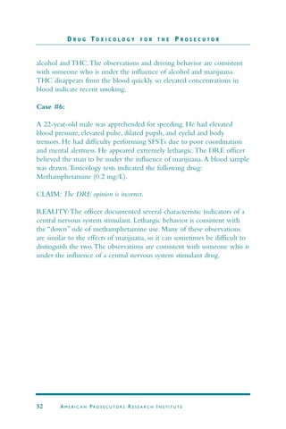 alcohol and THC.The observations and driving behavior are consistent
with someone who is under the influence of alcohol and marijuana.
THC disappears from the blood quickly so elevated concentrations in
blood indicate recent smoking.
Case #6:
A 22-year-old male was apprehended for speeding. He had elevated
blood pressure, elevated pulse, dilated pupils, and eyelid and body
tremors. He had difficulty performing SFSTs due to poor coordination
and mental alertness. He appeared extremely lethargic.The DRE officer
believed the man to be under the influence of marijuana.A blood sample
was drawn.Toxicology tests indicated the following drug:
Methamphetamine (0.2 mg/L).
CLAIM: The DRE opinion is incorrect.
REALITY:The officer documented several characteristic indicators of a
central nervous system stimulant. Lethargic behavior is consistent with
the “down” side of methamphetamine use. Many of these observations
are similar to the effects of marijuana, so it can sometimes be difficult to
distinguish the two.The observations are consistent with someone who is
under the influence of a central nervous system stimulant drug.
D R U G T O X I C O L O G Y F O R T H E P R O S E C U T O R
52 AM E R I C A N PRO S E C U TO R S RE S E A R C H IN S T I T U T E
 