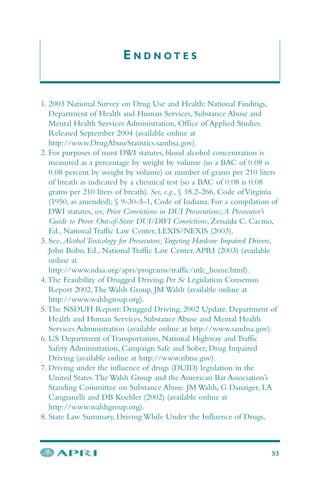 E N D N O T E S
1. 2003 National Survey on Drug Use and Health: National Findings,
Department of Health and Human Services, Substance Abuse and
Mental Health Services Administration, Office of Applied Studies.
Released September 2004 (available online at
http://www.DrugAbuseStatistics.samhsa.gov).
2. For purposes of most DWI statutes, blood alcohol concentration is
measured as a percentage by weight by volume (so a BAC of 0.08 is
0.08 percent by weight by volume) or number of grams per 210 liters
of breath as indicated by a chemical test (so a BAC of 0.08 is 0.08
grams per 210 liters of breath). See, e.g., § 18.2-266, Code ofVirginia
(1950, as amended); § 9-30-5-1, Code of Indiana. For a compilation of
DWI statutes, see, Prior Convictions in DUI Prosecutions;A Prosecutor’s
Guide to Prove Out-of-State DUI/DWI Convictions, Zenaida C. Cacnio,
Ed., National Traffic Law Center, LEXIS/NEXIS (2003).
3. See, Alcohol Toxicology for Prosecutors;Targeting Hardcore Impaired Drivers,
John Bobo, Ed., National Traffic Law Center,APRI (2003) (available
online at
http://www.ndaa.org/apri/programs/traffic/ntlc_home.html).
4.The Feasibility of Drugged Driving Per Se Legislation Consensus
Report 2002,The Walsh Group, JM Walsh (available online at
http://www.walshgroup.org).
5.The NSDUH Report: Drugged Driving, 2002 Update. Department of
Health and Human Services, Substance Abuse and Mental Health
Services Administration (available online at http://www.samhsa.gov).
6. US Department of Transportation, National Highway and Traffic
Safety Administration, Campaign Safe and Sober, Drug Impaired
Driving (available online at http://www.nhtsa.gov).
7. Driving under the influence of drugs (DUID) legislation in the
United States.The Walsh Group and the American Bar Association’s
Standing Committee on Substance Abuse. JM Walsh, G Danziger, LA
Cangianelli and DB Koehler (2002) (available online at
http://www.walshgroup.org).
8. State Law Summary, Driving While Under the Influence of Drugs,
53
 